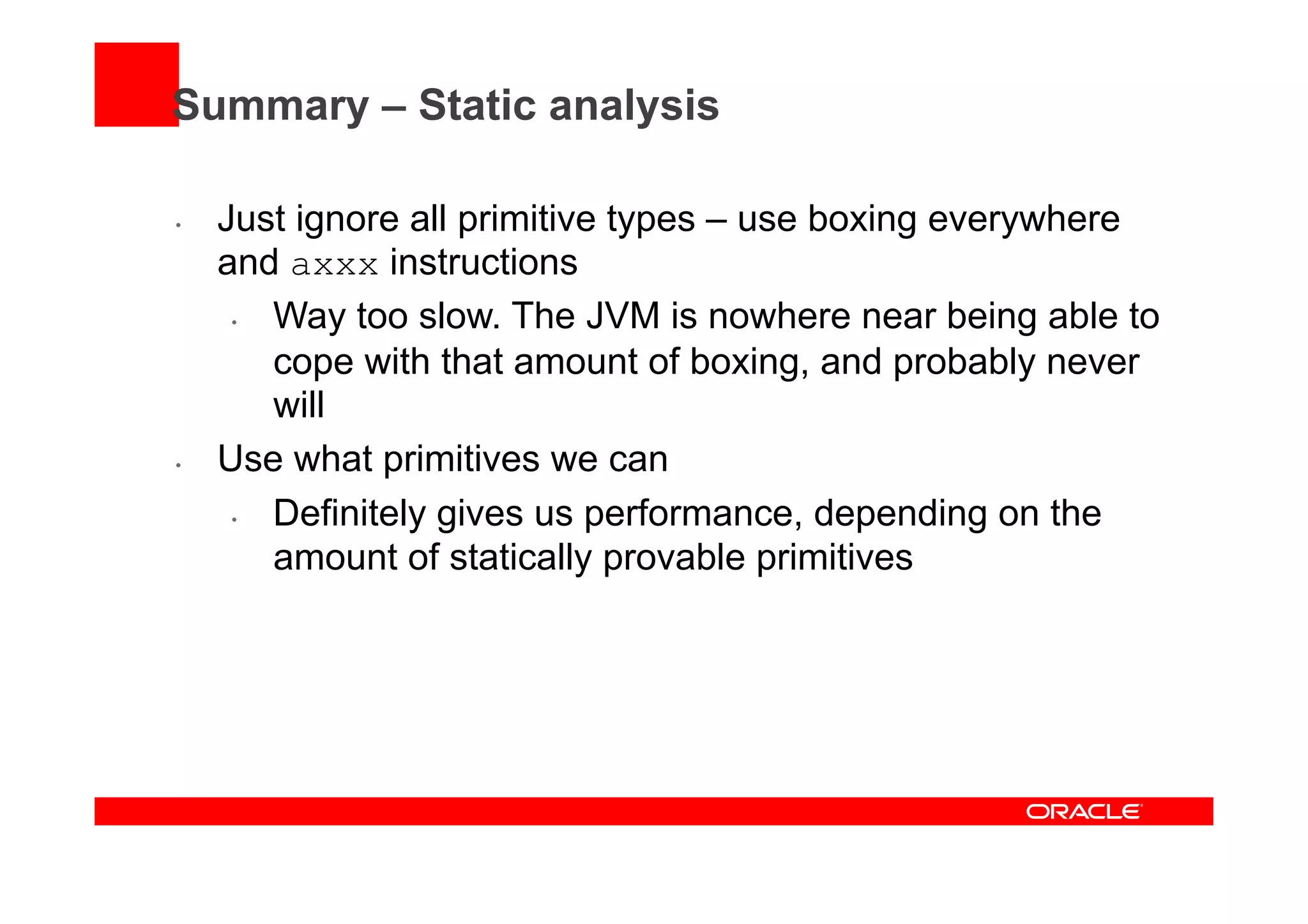 Summary – Static analysis
•  Just ignore all primitive types – use boxing everywhere
and axxx instructions
•  Way too slow. The JVM is nowhere near being able to
cope with that amount of boxing, and probably never
will
•  Use what primitives we can
•  Definitely gives us performance, depending on the
amount of statically provable primitives
 