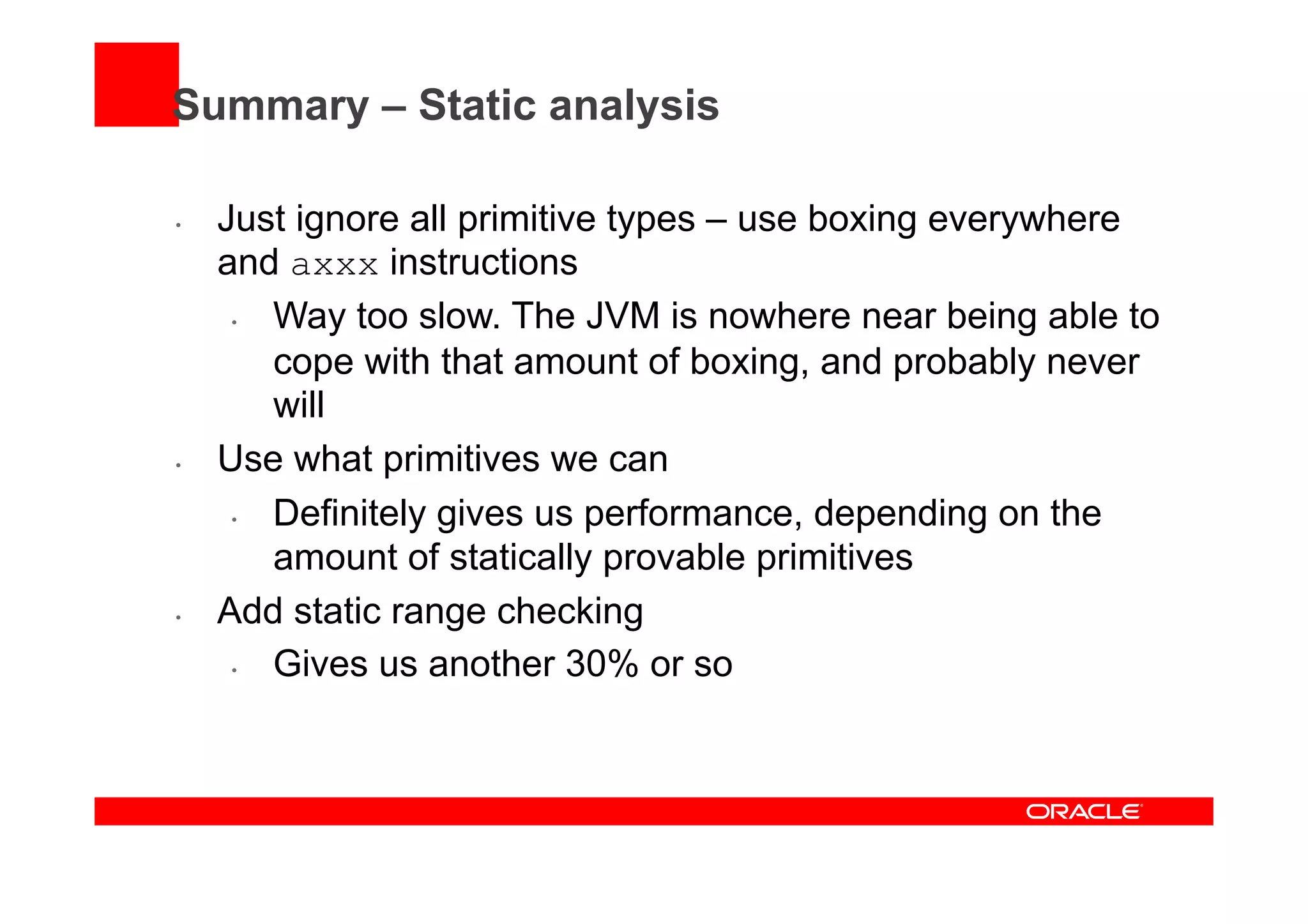 Summary – Static analysis
•  Just ignore all primitive types – use boxing everywhere
and axxx instructions
•  Way too slow. The JVM is nowhere near being able to
cope with that amount of boxing, and probably never
will
•  Use what primitives we can
•  Definitely gives us performance, depending on the
amount of statically provable primitives
•  Add static range checking
•  Gives us another 30% or so
 