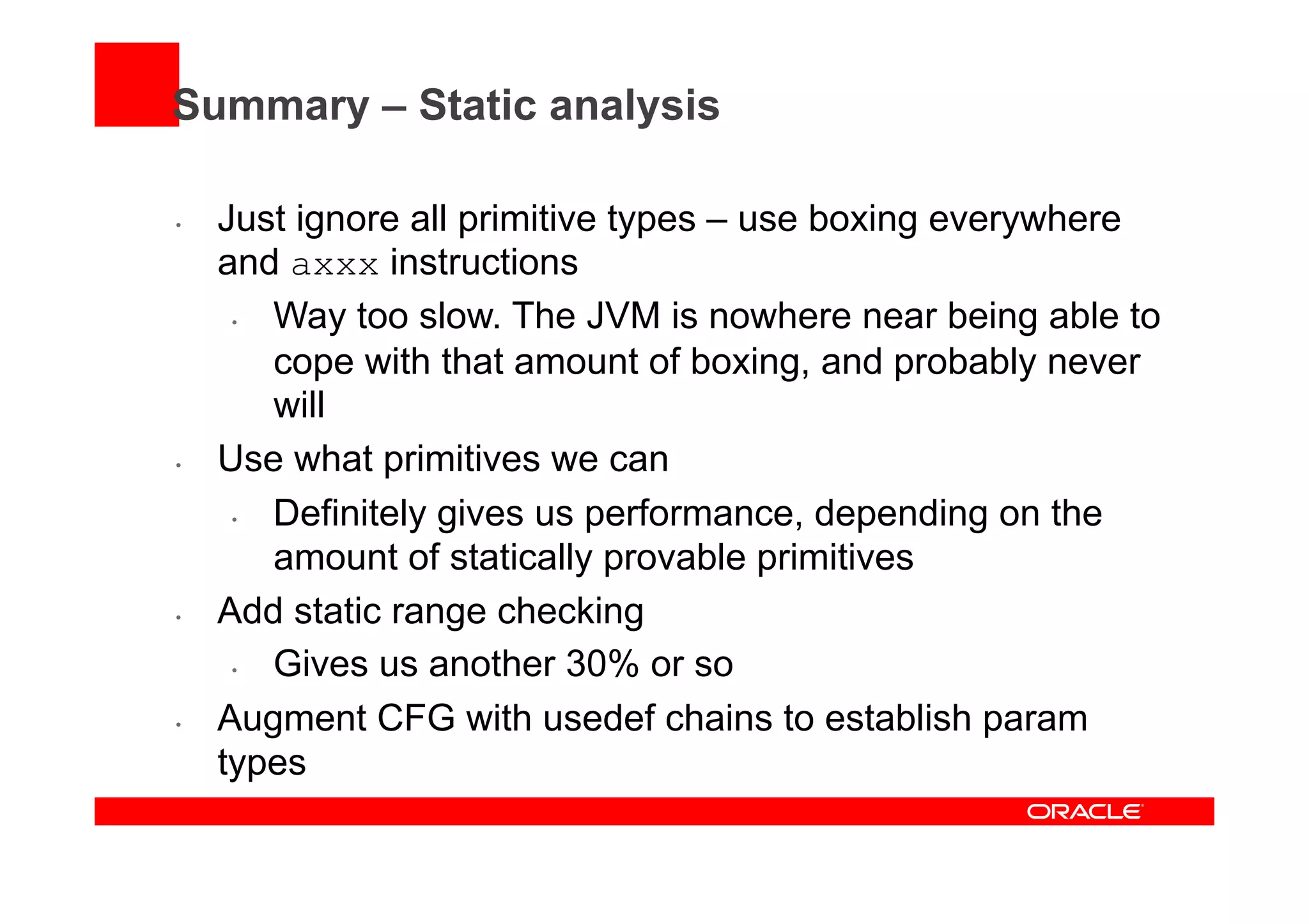 Summary – Static analysis
•  Just ignore all primitive types – use boxing everywhere
and axxx instructions
•  Way too slow. The JVM is nowhere near being able to
cope with that amount of boxing, and probably never
will
•  Use what primitives we can
•  Definitely gives us performance, depending on the
amount of statically provable primitives
•  Add static range checking
•  Gives us another 30% or so
•  Augment CFG with usedef chains to establish param
types
 
