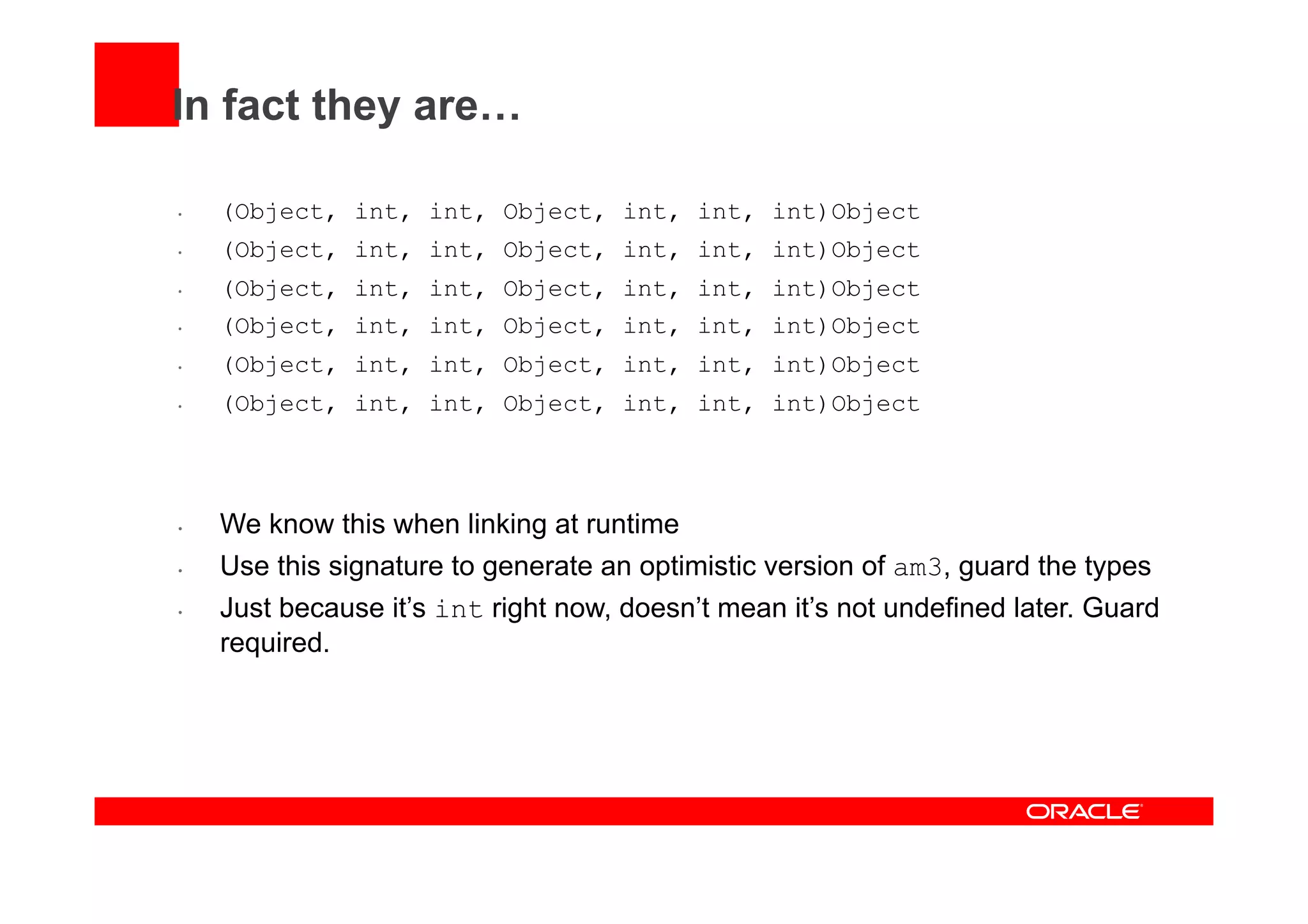 In fact they are…
•  (Object, int, int, Object, int, int, int)Object
•  (Object, int, int, Object, int, int, int)Object
•  (Object, int, int, Object, int, int, int)Object
•  (Object, int, int, Object, int, int, int)Object
•  (Object, int, int, Object, int, int, int)Object
•  (Object, int, int, Object, int, int, int)Object
•  We know this when linking at runtime
•  Use this signature to generate an optimistic version of am3, guard the types
•  Just because it’s int right now, doesn’t mean it’s not undefined later. Guard
required.
 