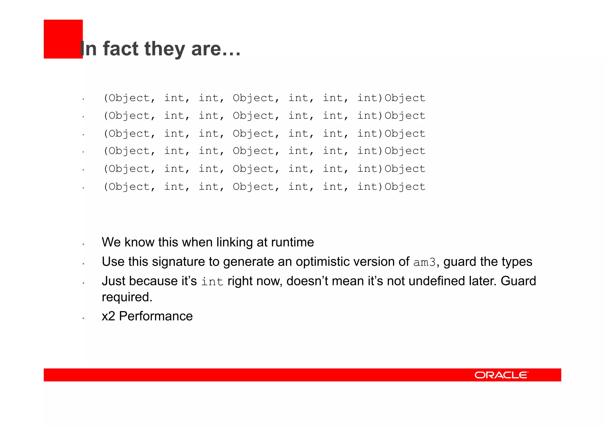 In fact they are…
•  (Object, int, int, Object, int, int, int)Object
•  (Object, int, int, Object, int, int, int)Object
•  (Object, int, int, Object, int, int, int)Object
•  (Object, int, int, Object, int, int, int)Object
•  (Object, int, int, Object, int, int, int)Object
•  (Object, int, int, Object, int, int, int)Object
•  We know this when linking at runtime
•  Use this signature to generate an optimistic version of am3, guard the types
•  Just because it’s int right now, doesn’t mean it’s not undefined later. Guard
required.
•  x2 Performance
 