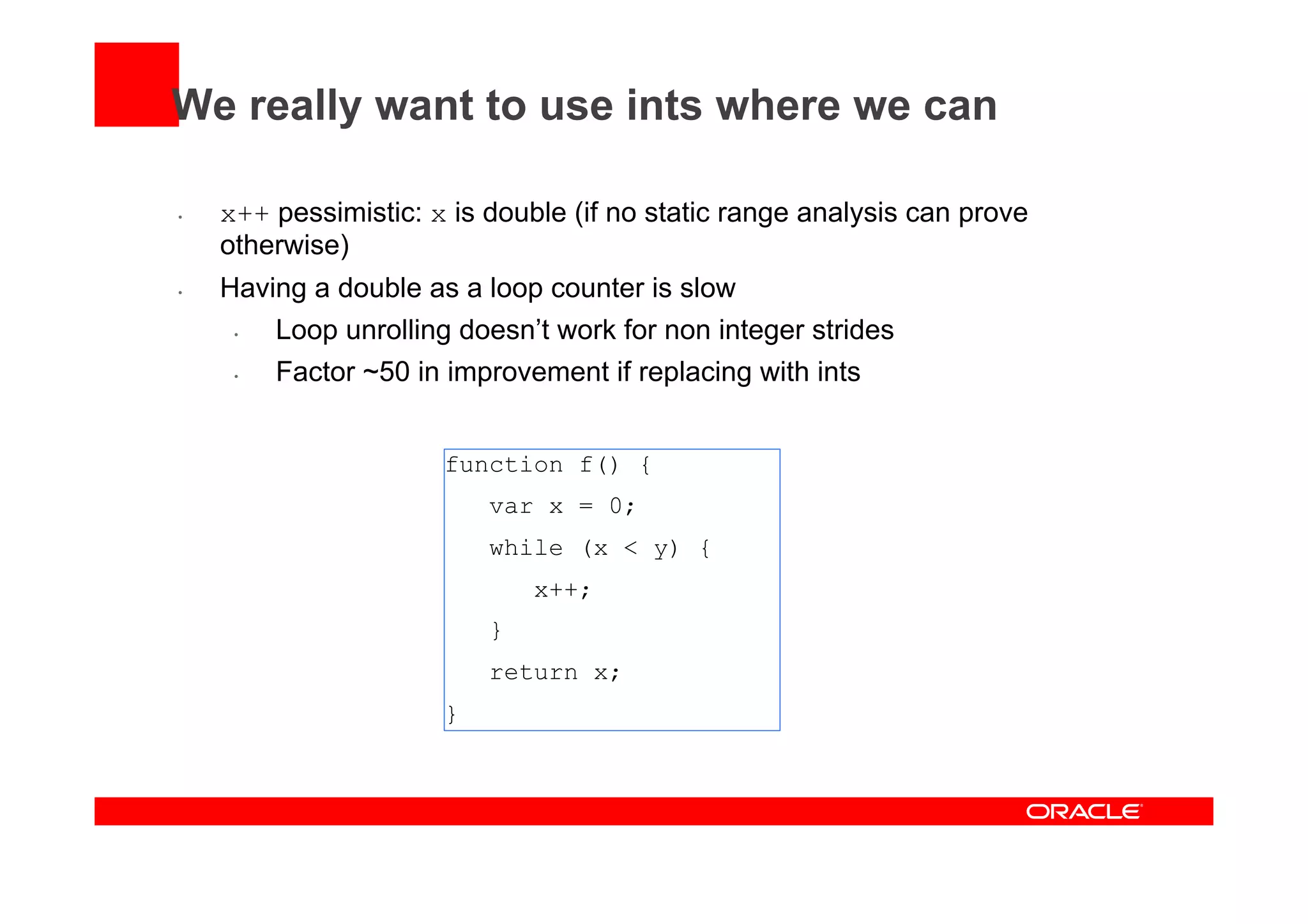 We really want to use ints where we can
•  x++ pessimistic: x is double (if no static range analysis can prove
otherwise)
•  Having a double as a loop counter is slow
•  Loop unrolling doesn’t work for non integer strides
•  Factor ~50 in improvement if replacing with ints
function f() {
var x = 0;
while (x < y) {
x++;
}
return x;
}
 