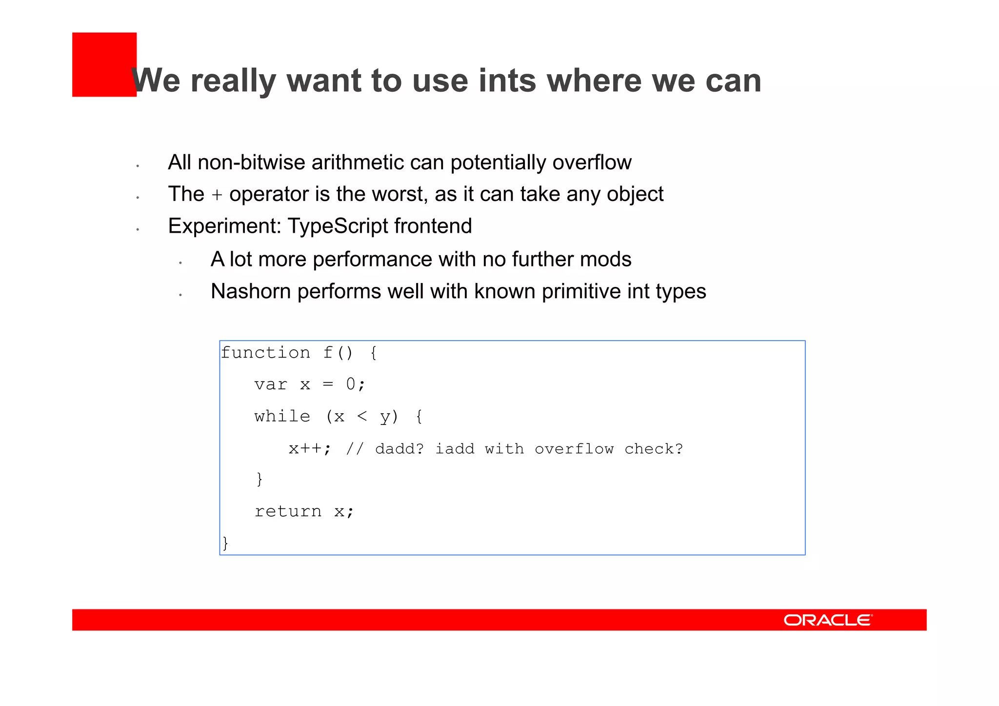 We really want to use ints where we can
•  All non-bitwise arithmetic can potentially overflow
•  The + operator is the worst, as it can take any object
•  Experiment: TypeScript frontend
•  A lot more performance with no further mods
•  Nashorn performs well with known primitive int types
function f() {
var x = 0;
while (x < y) {
x++; // dadd? iadd with overflow check?
}
return x;
}
 