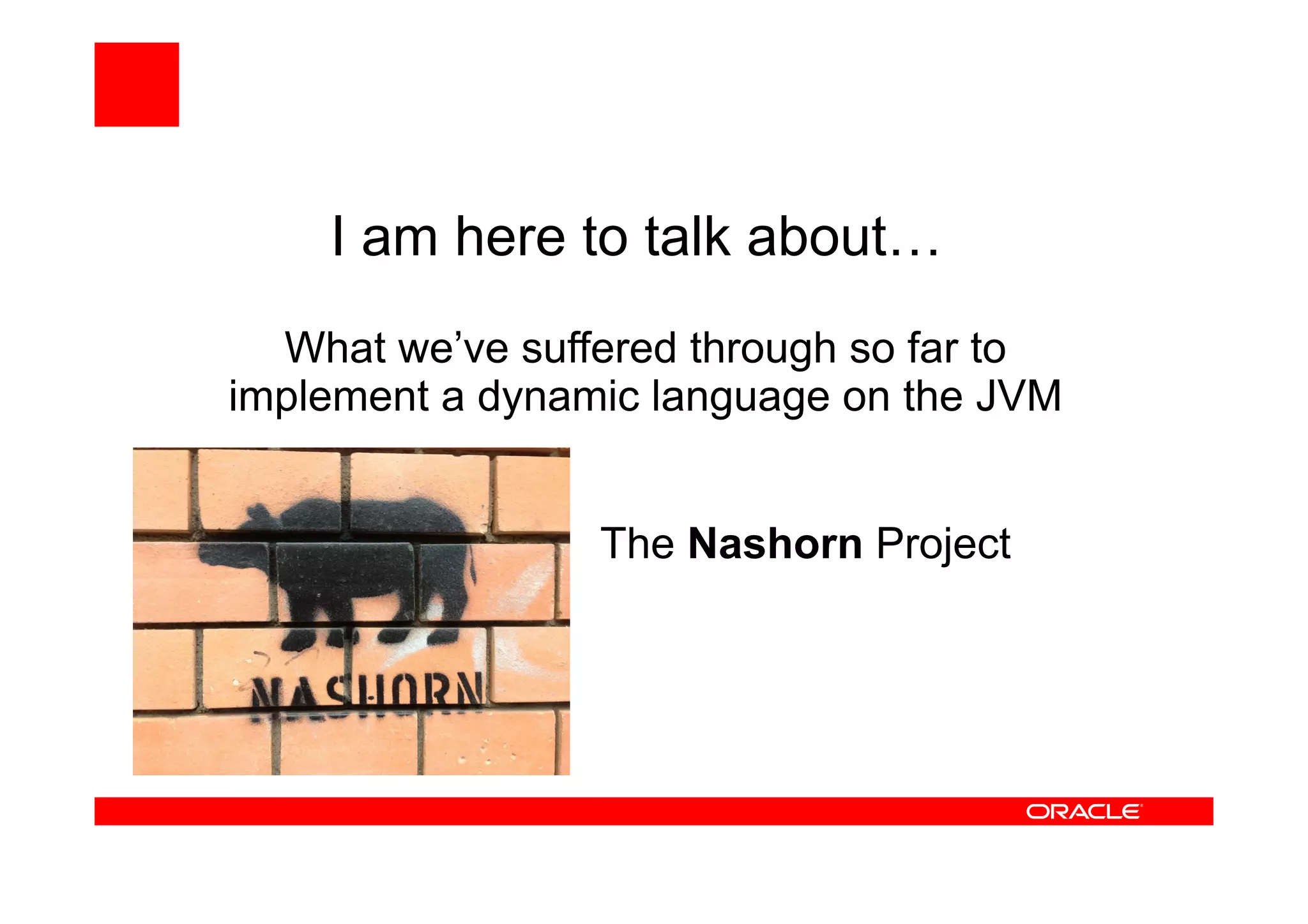 I am here to talk about…
What we’ve suffered through so far to
implement a dynamic language on the JVM
The Nashorn Project
 