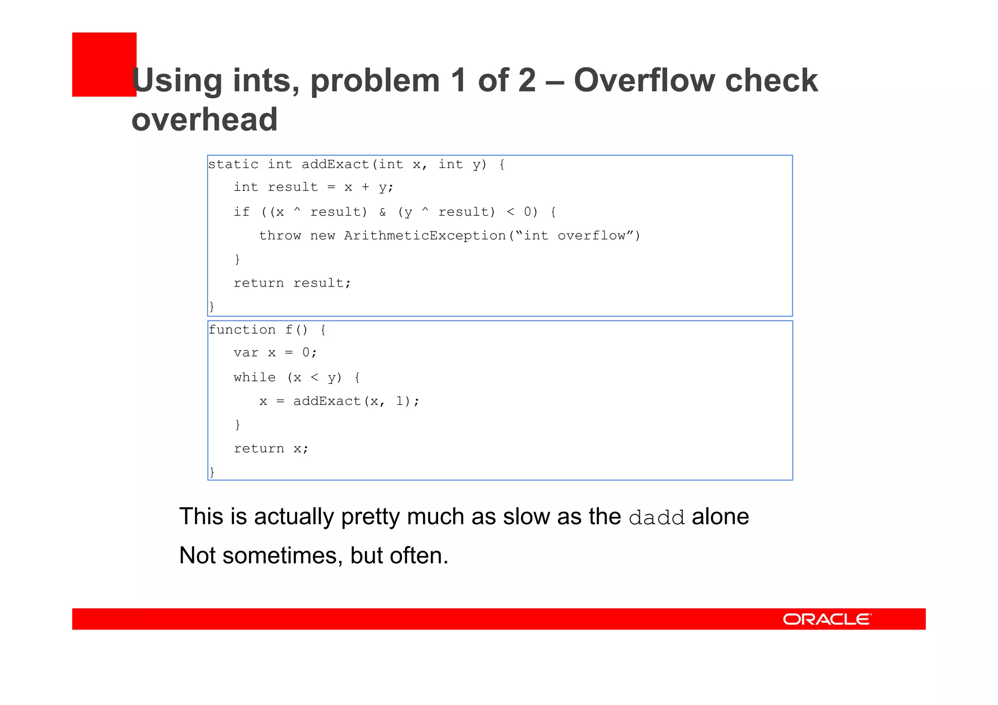 Using ints, problem 1 of 2 – Overflow check
overhead
static int addExact(int x, int y) {
int result = x + y;
if ((x ^ result) & (y ^ result) < 0) {
throw new ArithmeticException(“int overflow”)
}
return result;
}
function f() {
var x = 0;
while (x < y) {
x = addExact(x, 1);
}
return x;
}
This is actually pretty much as slow as the dadd alone
Not sometimes, but often.
 