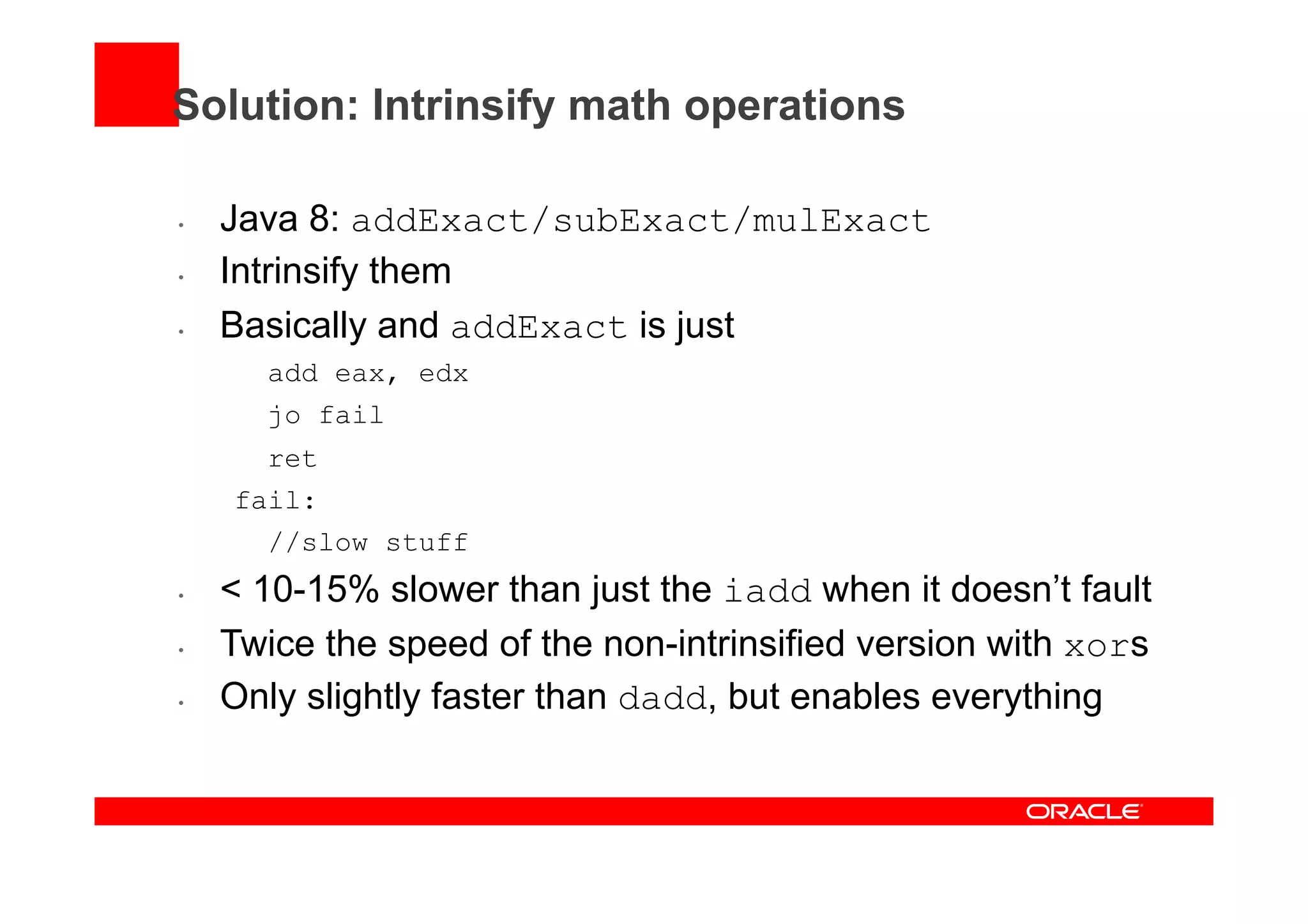 Solution: Intrinsify math operations
•  Java 8: addExact/subExact/mulExact
•  Intrinsify them
•  Basically and addExact is just
add eax, edx
jo fail
ret
fail:
//slow stuff
•  < 10-15% slower than just the iadd when it doesn’t fault
•  Twice the speed of the non-intrinsified version with xors
•  Only slightly faster than dadd, but enables everything
 