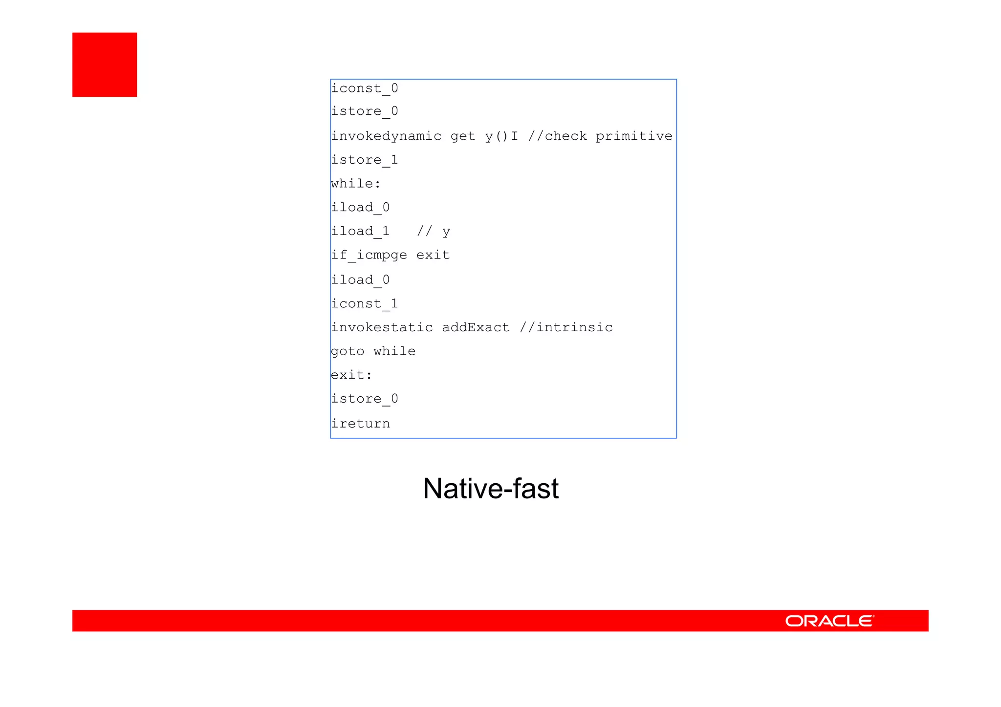 Native-fast
iconst_0
istore_0
invokedynamic get y()I //check primitive
istore_1
while:
iload_0
iload_1 // y
if_icmpge exit
iload_0
iconst_1
invokestatic addExact //intrinsic
goto while
exit:
istore_0
ireturn
 