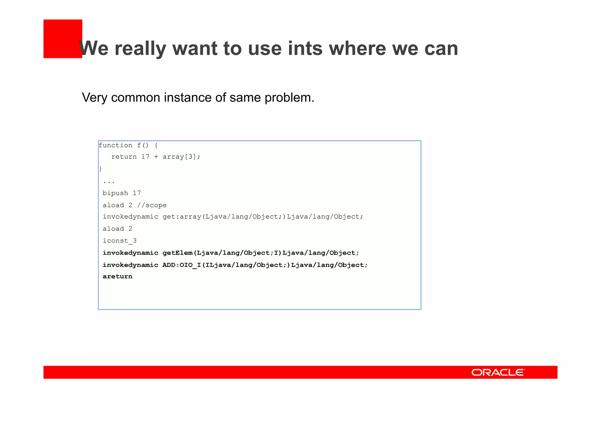 We really want to use ints where we can
Very common instance of same problem.
function f() {
return 17 + array[3];
}
...
bipush 17
aload 2 //scope
invokedynamic get:array(Ljava/lang/Object;)Ljava/lang/Object;
aload 2
iconst_3
invokedynamic getElem(Ljava/lang/Object;I)Ljava/lang/Object;
invokedynamic ADD:OIO_I(ILjava/lang/Object;)Ljava/lang/Object;
areturn
 