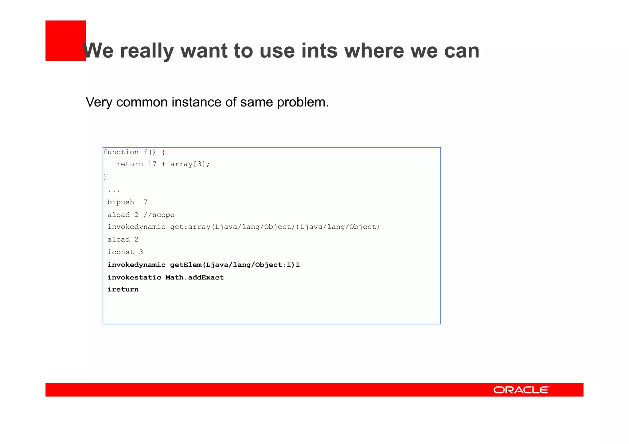 We really want to use ints where we can
Very common instance of same problem.
function f() {
return 17 + array[3];
}
...
bipush 17
aload 2 //scope
invokedynamic get:array(Ljava/lang/Object;)Ljava/lang/Object;
aload 2
iconst_3
invokedynamic getElem(Ljava/lang/Object;I)I
invokestatic Math.addExact
ireturn
 