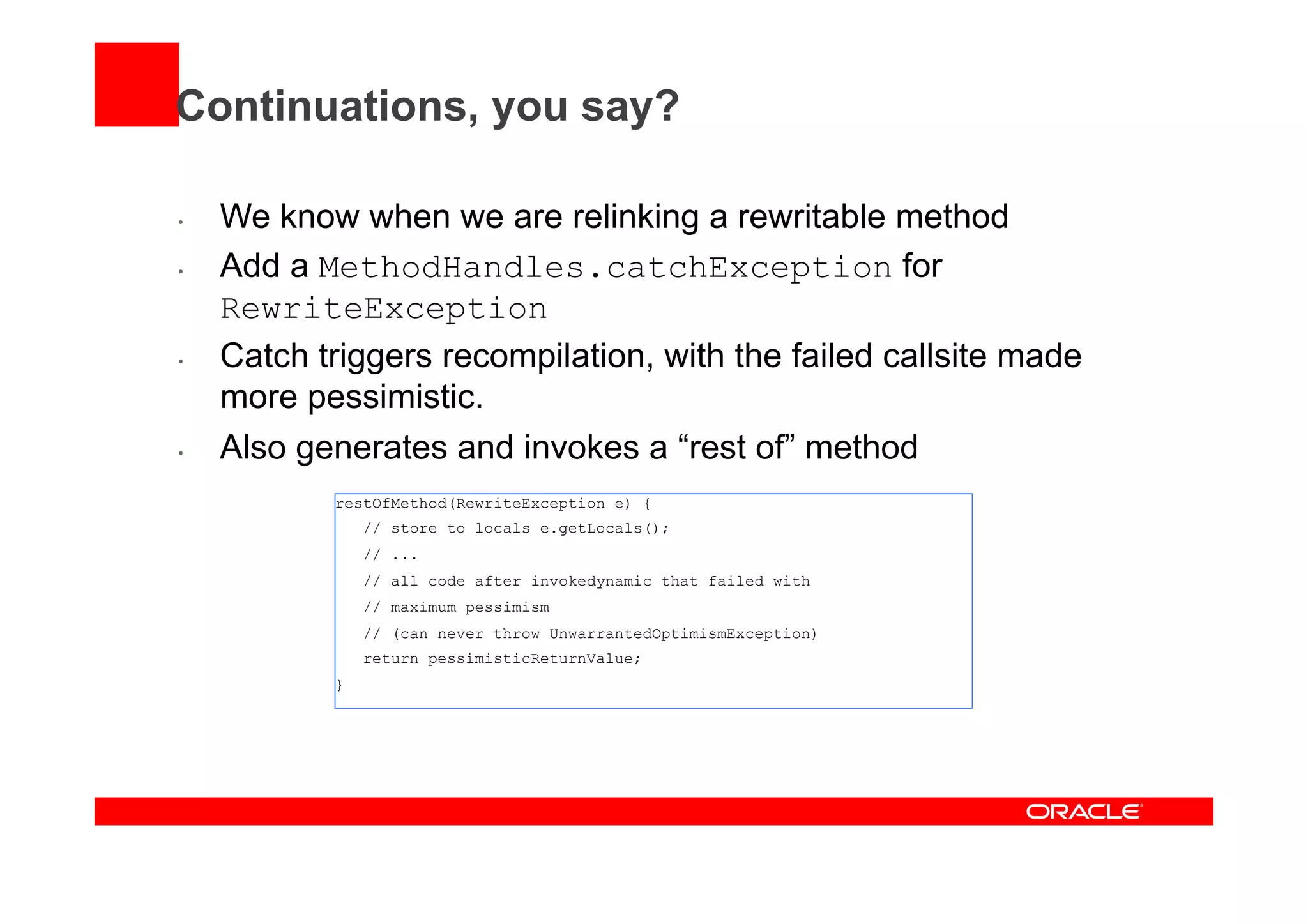 Continuations, you say?
•  We know when we are relinking a rewritable method
•  Add a MethodHandles.catchException for
RewriteException
•  Catch triggers recompilation, with the failed callsite made
more pessimistic.
•  Also generates and invokes a “rest of” method
restOfMethod(RewriteException e) {
// store to locals e.getLocals();
// ...
// all code after invokedynamic that failed with
// maximum pessimism
// (can never throw UnwarrantedOptimismException)
return pessimisticReturnValue;
}
 