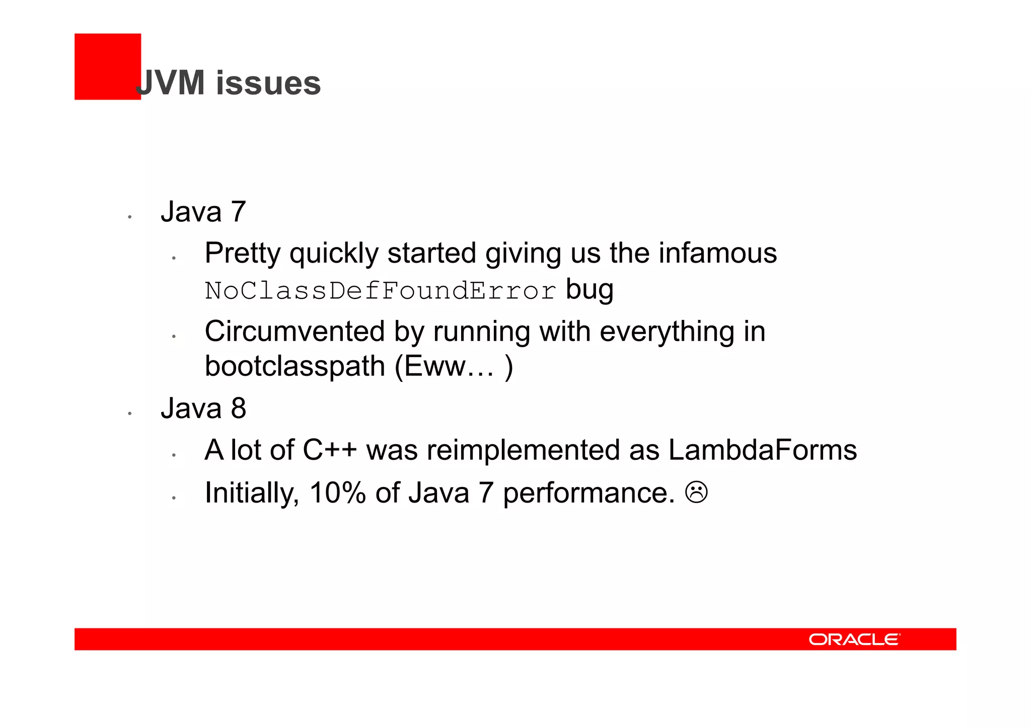 JVM issues
•  Java 7
•  Pretty quickly started giving us the infamous
NoClassDefFoundError bug
•  Circumvented by running with everything in
bootclasspath (Eww… )
•  Java 8
•  A lot of C++ was reimplemented as LambdaForms
•  Initially, 10% of Java 7 performance. L
 