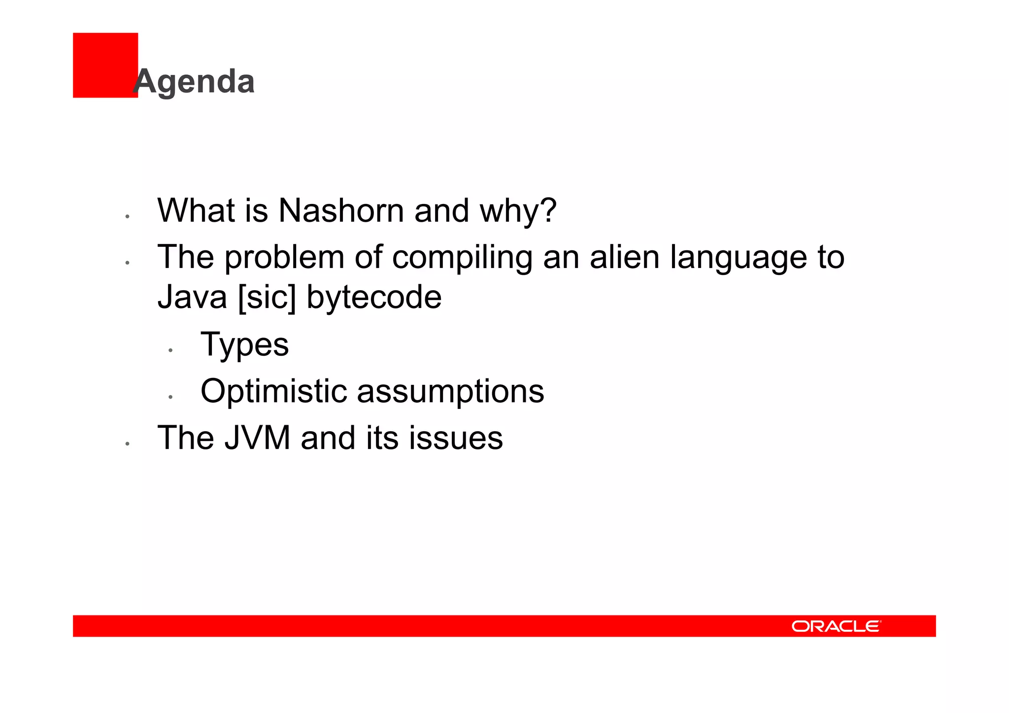 Agenda
•  What is Nashorn and why?
•  The problem of compiling an alien language to
Java [sic] bytecode
•  Types
•  Optimistic assumptions
•  The JVM and its issues
 