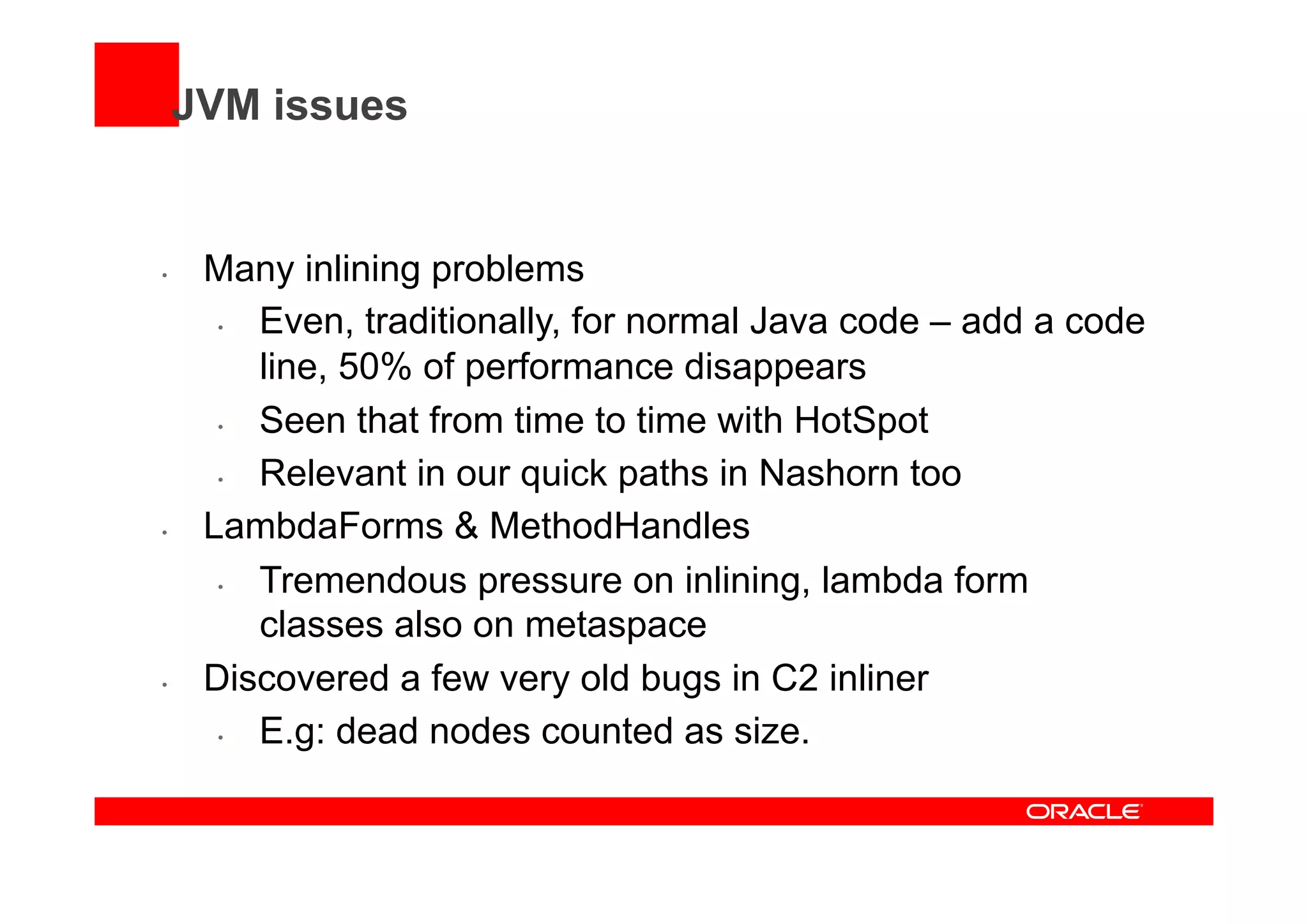 JVM issues
•  Many inlining problems
•  Even, traditionally, for normal Java code – add a code
line, 50% of performance disappears
•  Seen that from time to time with HotSpot
•  Relevant in our quick paths in Nashorn too
•  LambdaForms & MethodHandles
•  Tremendous pressure on inlining, lambda form
classes also on metaspace
•  Discovered a few very old bugs in C2 inliner
•  E.g: dead nodes counted as size.
 