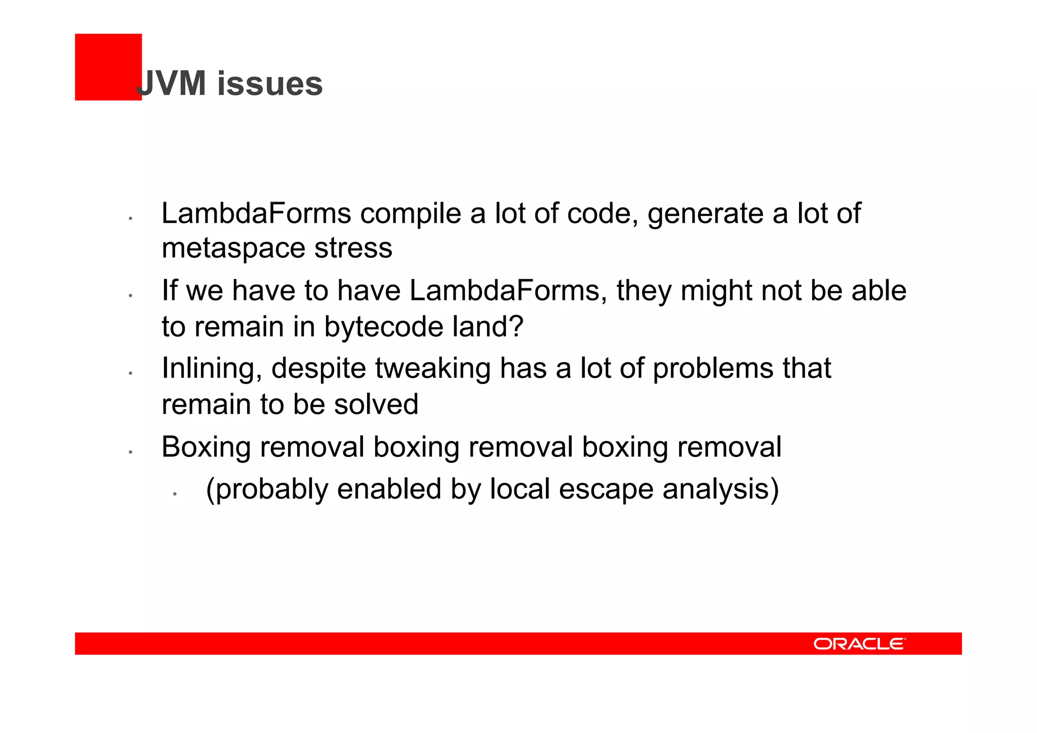 JVM issues
•  LambdaForms compile a lot of code, generate a lot of
metaspace stress
•  If we have to have LambdaForms, they might not be able
to remain in bytecode land?
•  Inlining, despite tweaking has a lot of problems that
remain to be solved
•  Boxing removal boxing removal boxing removal
•  (probably enabled by local escape analysis)
 