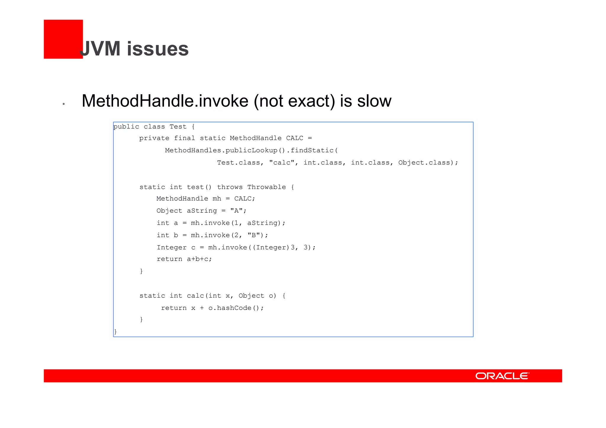 JVM issues
•  MethodHandle.invoke (not exact) is slow
public class Test {
private final static MethodHandle CALC =
MethodHandles.publicLookup().findStatic(
Test.class, "calc", int.class, int.class, Object.class);
static int test() throws Throwable {
MethodHandle mh = CALC;
Object aString = "A";
int a = mh.invoke(1, aString);
int b = mh.invoke(2, "B");
Integer c = mh.invoke((Integer)3, 3);
return a+b+c;
}
static int calc(int x, Object o) {
return x + o.hashCode();
}
}
 