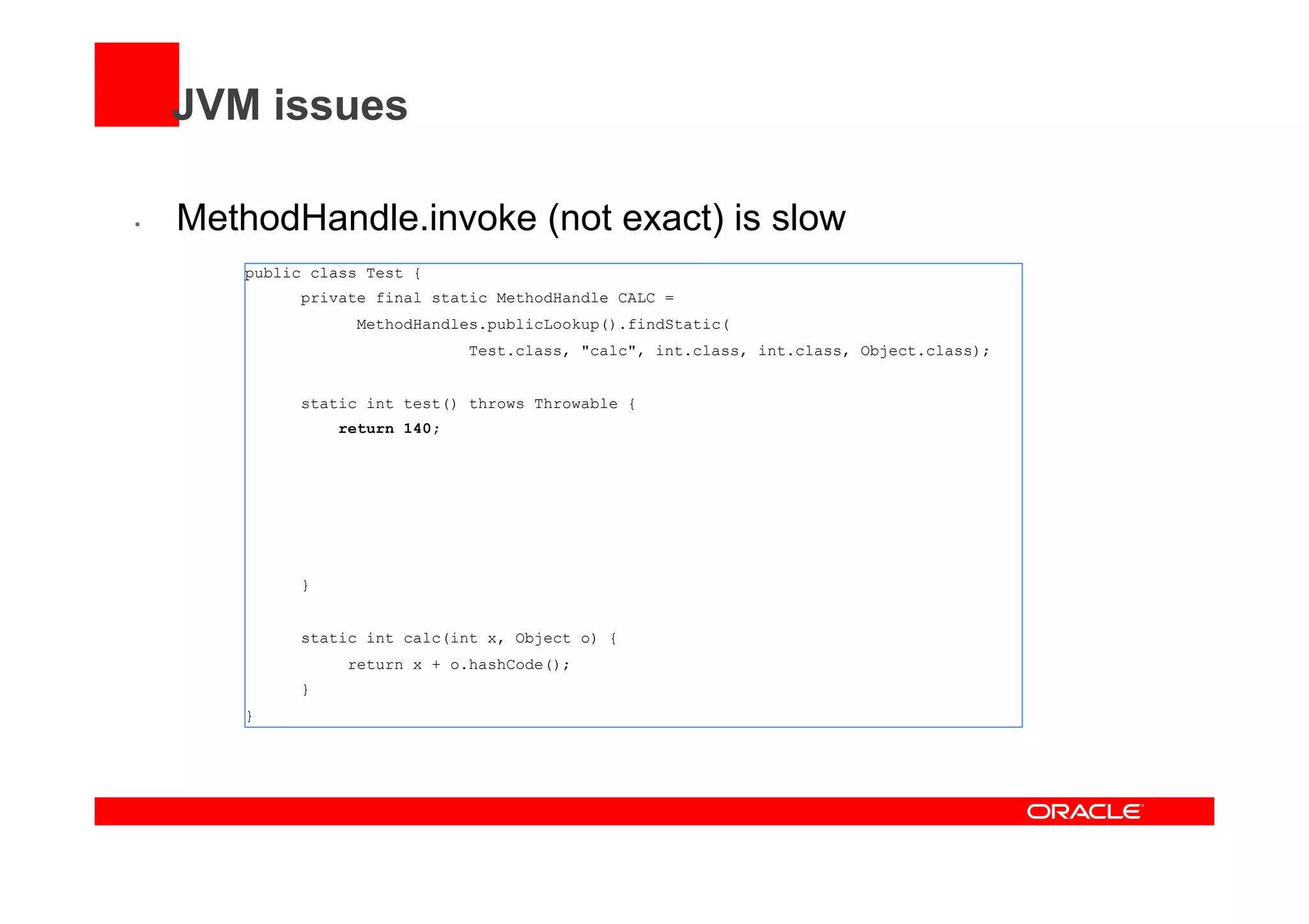 JVM issues
•  MethodHandle.invoke (not exact) is slow
public class Test {
private final static MethodHandle CALC =
MethodHandles.publicLookup().findStatic(
Test.class, "calc", int.class, int.class, Object.class);
static int test() throws Throwable {
return 140;
}
static int calc(int x, Object o) {
return x + o.hashCode();
}
}
 