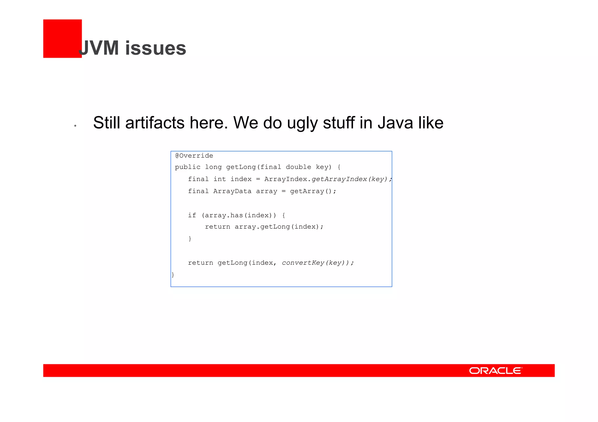 JVM issues
•  Still artifacts here. We do ugly stuff in Java like
@Override
public long getLong(final double key) {
final int index = ArrayIndex.getArrayIndex(key);
final ArrayData array = getArray();
if (array.has(index)) {
return array.getLong(index);
}
return getLong(index, convertKey(key));
}
 