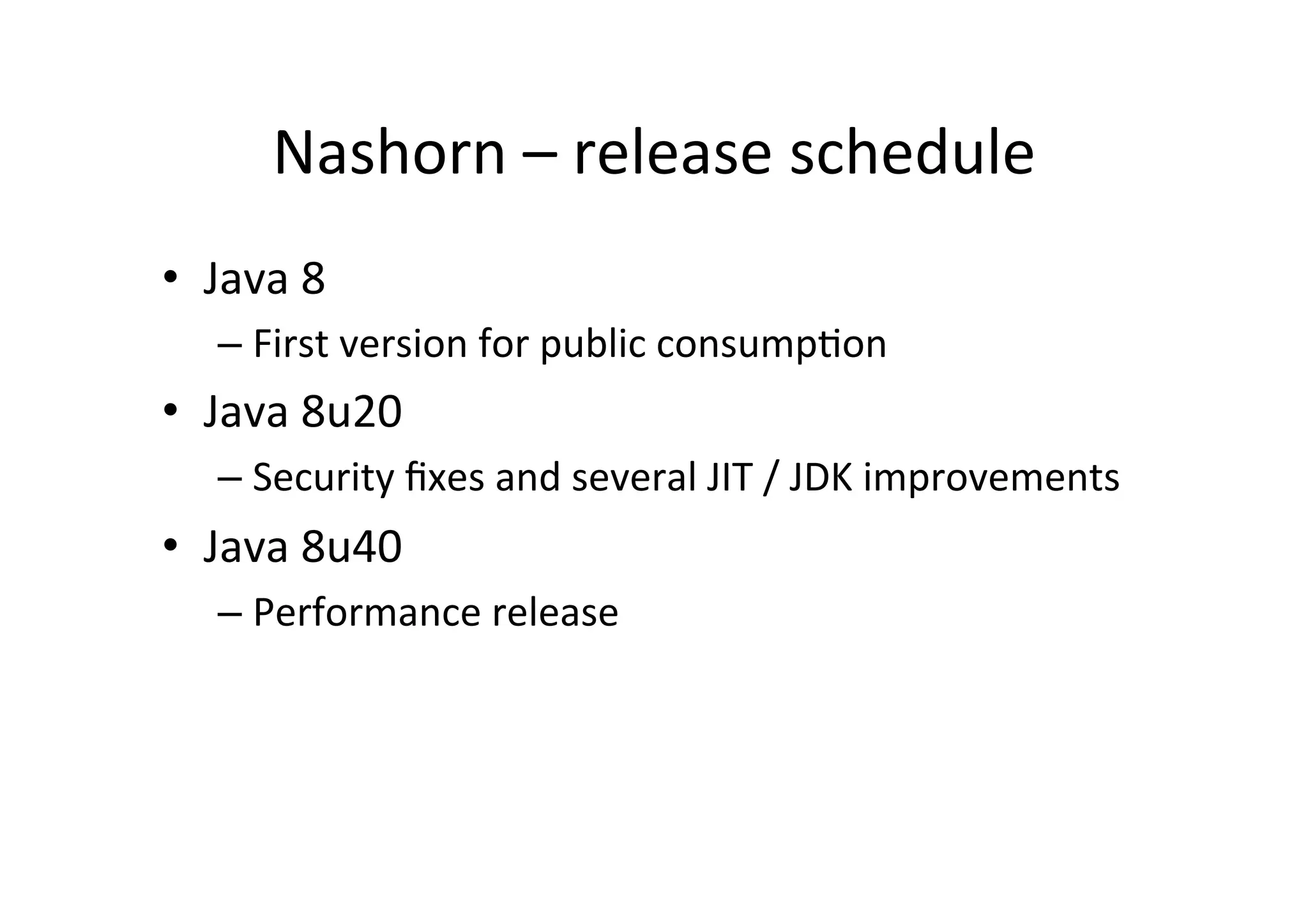 Nashorn	
  –	
  release	
  schedule	
  
•  Java	
  8	
  	
  
– First	
  version	
  for	
  public	
  consump*on	
  
•  Java	
  8u20	
  
– Security	
  ﬁxes	
  and	
  several	
  JIT	
  /	
  JDK	
  improvements	
  
•  Java	
  8u40	
  
– Performance	
  release	
  
 