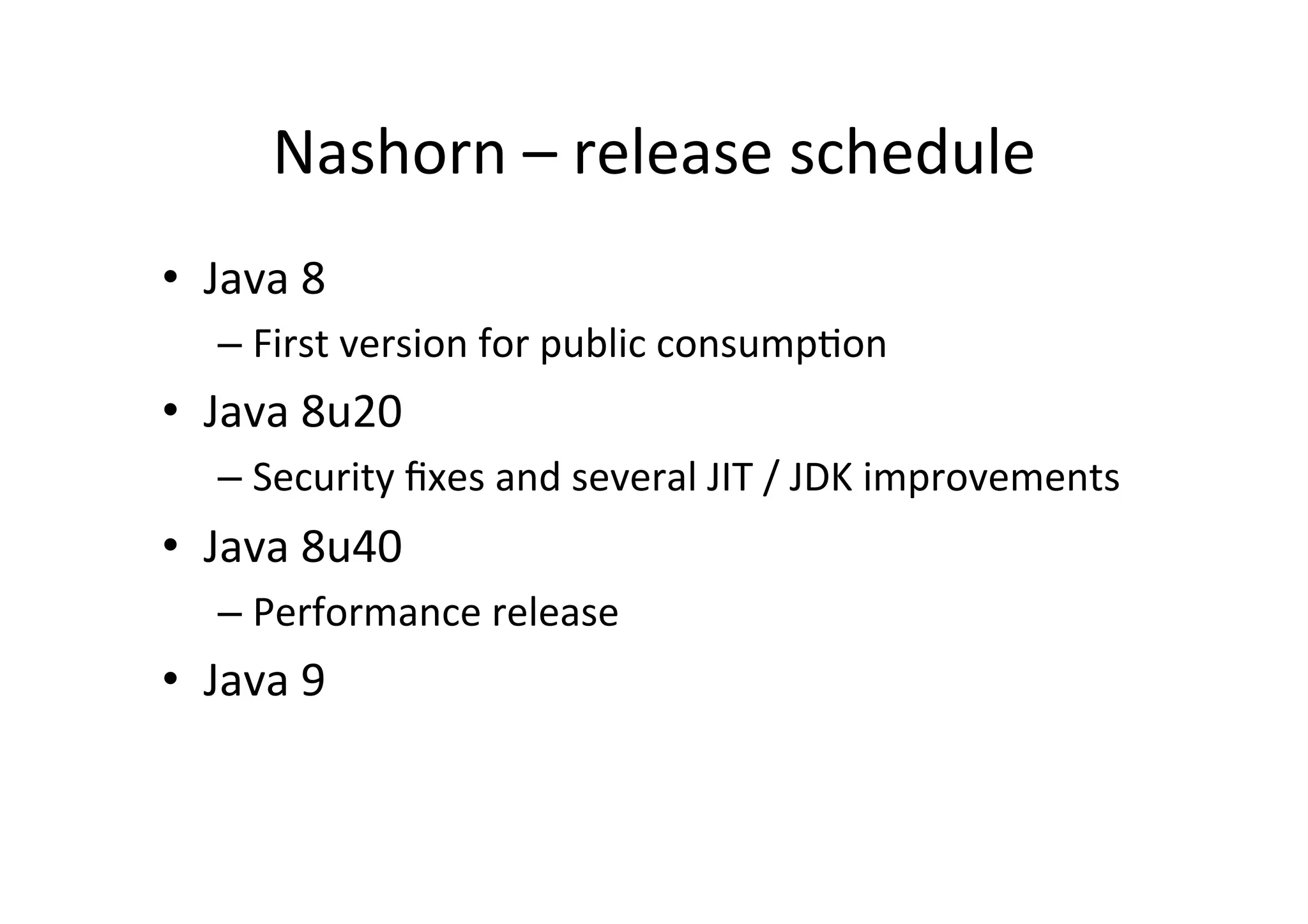 Nashorn	
  –	
  release	
  schedule	
  
•  Java	
  8	
  	
  
– First	
  version	
  for	
  public	
  consump*on	
  
•  Java	
  8u20	
  
– Security	
  ﬁxes	
  and	
  several	
  JIT	
  /	
  JDK	
  improvements	
  
•  Java	
  8u40	
  
– Performance	
  release	
  
•  Java	
  9	
  	
  
 