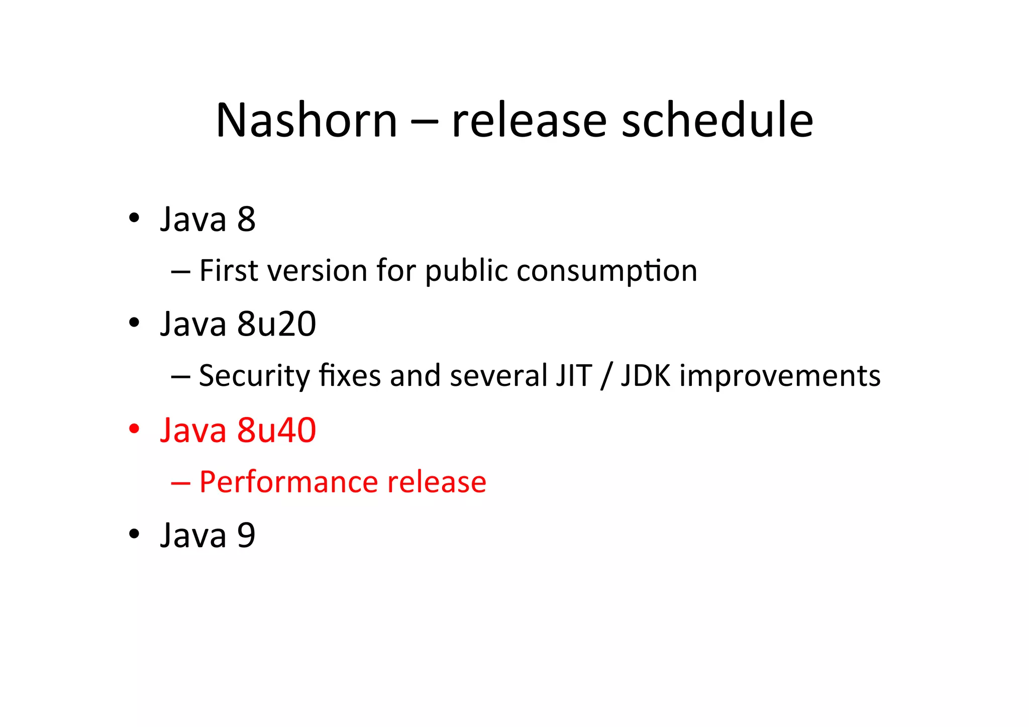 Nashorn	
  –	
  release	
  schedule	
  
•  Java	
  8	
  	
  
– First	
  version	
  for	
  public	
  consump*on	
  
•  Java	
  8u20	
  
– Security	
  ﬁxes	
  and	
  several	
  JIT	
  /	
  JDK	
  improvements	
  
•  Java	
  8u40	
  
– Performance	
  release	
  
•  Java	
  9	
  	
  
 