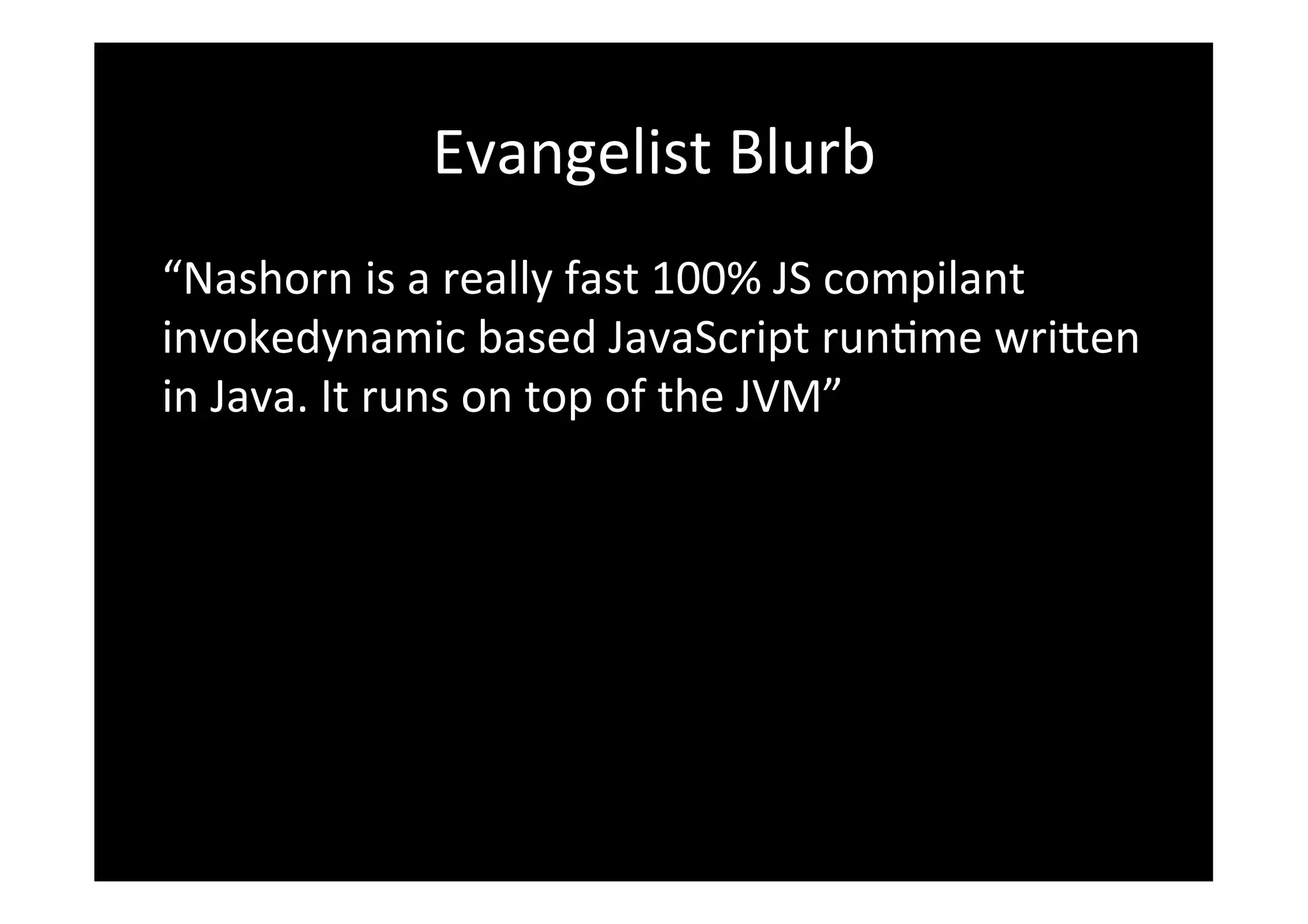 Evangelist	
  Blurb	
  
“Nashorn	
  is	
  a	
  really	
  fast	
  100%	
  JS	
  compilant	
  
invokedynamic	
  based	
  JavaScript	
  run*me	
  wriPen	
  
in	
  Java.	
  It	
  runs	
  on	
  top	
  of	
  the	
  JVM”	
  
 