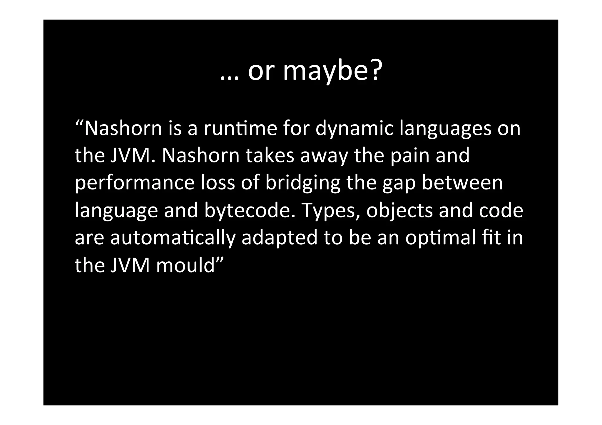 …	
  or	
  maybe?	
  
“Nashorn	
  is	
  a	
  run*me	
  for	
  dynamic	
  languages	
  on	
  
the	
  JVM.	
  Nashorn	
  takes	
  away	
  the	
  pain	
  and	
  
performance	
  loss	
  of	
  bridging	
  the	
  gap	
  between	
  
language	
  and	
  bytecode.	
  Types,	
  objects	
  and	
  code	
  
are	
  automa*cally	
  adapted	
  to	
  be	
  an	
  op*mal	
  ﬁt	
  in	
  
the	
  JVM	
  mould”	
  
 