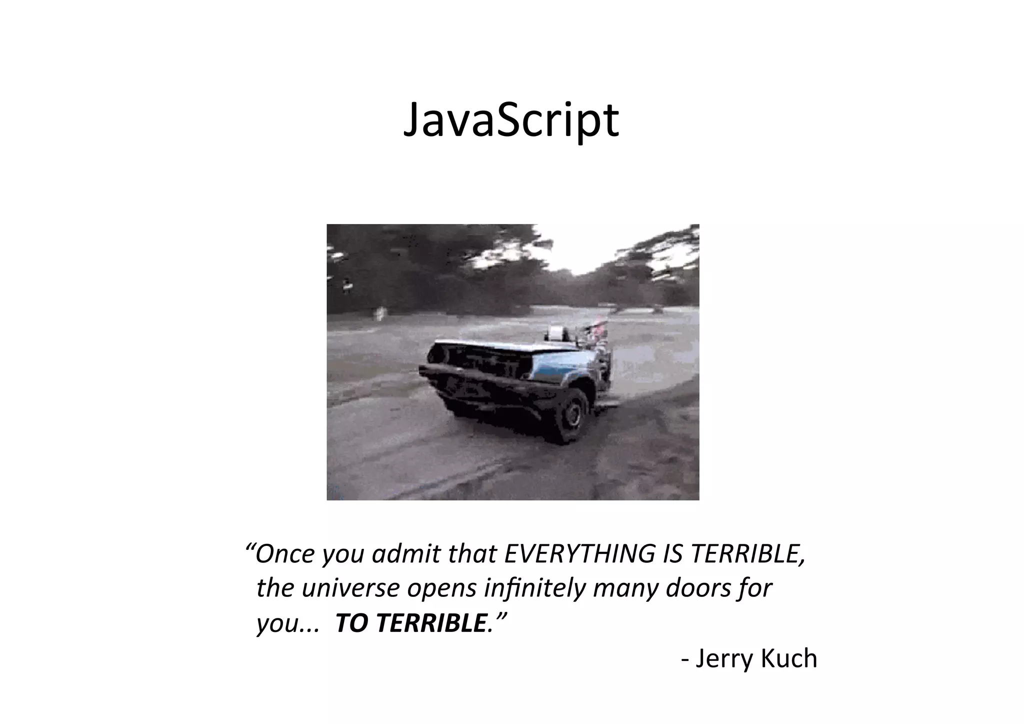 JavaScript	
  
“Once	
  you	
  admit	
  that	
  EVERYTHING	
  IS	
  TERRIBLE,	
  
	
  	
  the	
  universe	
  opens	
  inﬁnitely	
  many	
  doors	
  for	
  	
  	
  	
  
	
  	
  you...	
  	
  TO	
  TERRIBLE.”	
  
	
   	
   	
   	
   	
   	
   	
   	
   	
   	
  -­‐	
  Jerry	
  Kuch	
  
 