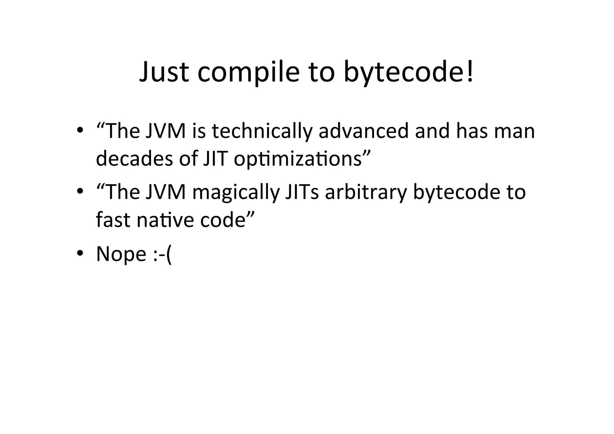 Just	
  compile	
  to	
  bytecode!	
  
•  “The	
  JVM	
  is	
  technically	
  advanced	
  and	
  has	
  man	
  
decades	
  of	
  JIT	
  op*miza*ons”	
  
•  “The	
  JVM	
  magically	
  JITs	
  arbitrary	
  bytecode	
  to	
  
fast	
  na*ve	
  code”	
  
•  Nope	
  :-­‐(	
  
 