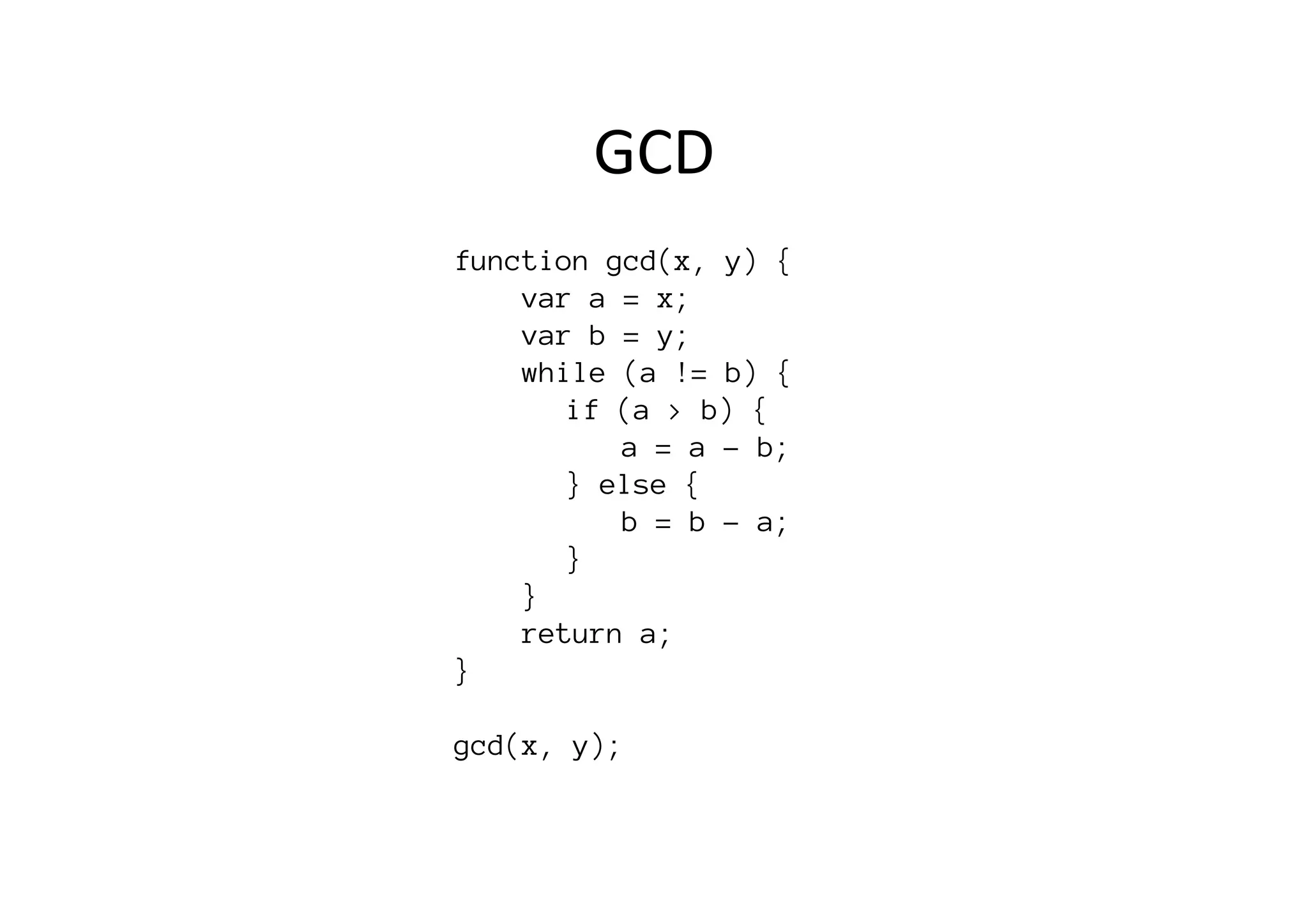 function gcd(x, y) {
var a = x;
var b = y;
while (a != b) {

 
if (a > b) {

 
 
a = a - b;

 
} else {

 
 
b = b - a;

 
} 

}
return a;
}

gcd(x, y);
GCD	
  
 