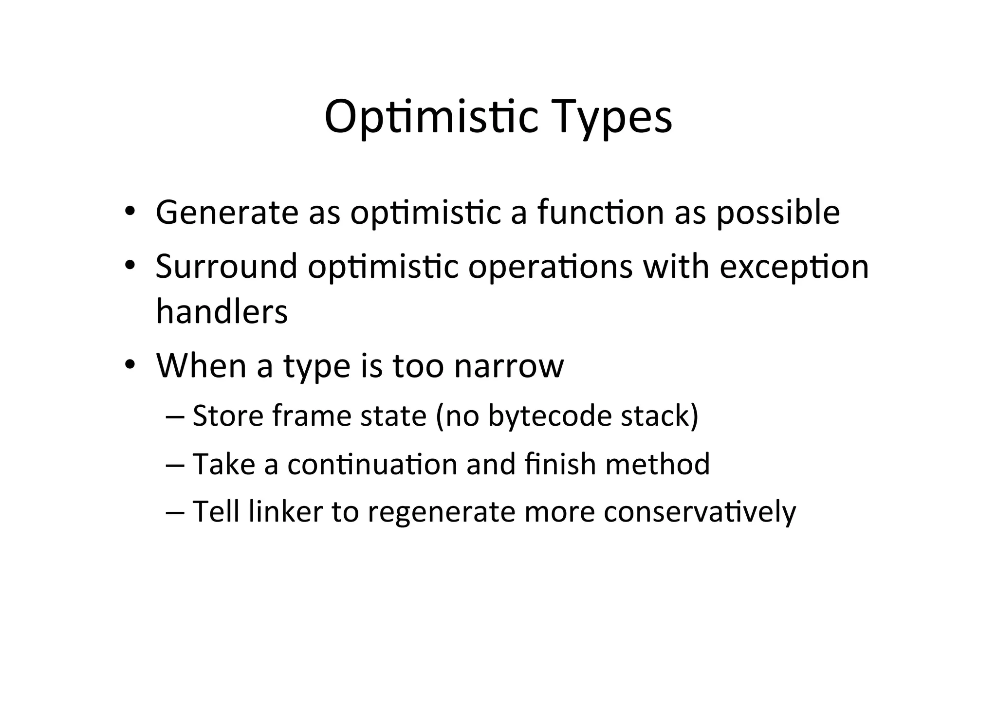 Op*mis*c	
  Types	
  
•  Generate	
  as	
  op*mis*c	
  a	
  func*on	
  as	
  possible	
  
•  Surround	
  op*mis*c	
  opera*ons	
  with	
  excep*on	
  
handlers	
  
•  When	
  a	
  type	
  is	
  too	
  narrow	
  
– Store	
  frame	
  state	
  (no	
  bytecode	
  stack)	
  
– Take	
  a	
  con*nua*on	
  and	
  ﬁnish	
  method	
  
– Tell	
  linker	
  to	
  regenerate	
  more	
  conserva*vely	
  
 