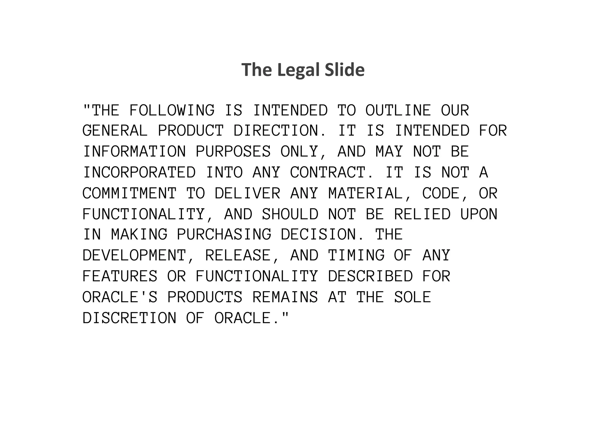 The	
  Legal	
  Slide	
  

"THE FOLLOWING IS INTENDED TO OUTLINE OUR
GENERAL PRODUCT DIRECTION. IT IS INTENDED FOR
INFORMATION PURPOSES ONLY, AND MAY NOT BE
INCORPORATED INTO ANY CONTRACT. IT IS NOT A
COMMITMENT TO DELIVER ANY MATERIAL, CODE, OR
FUNCTIONALITY, AND SHOULD NOT BE RELIED UPON
IN MAKING PURCHASING DECISION. THE
DEVELOPMENT, RELEASE, AND TIMING OF ANY
FEATURES OR FUNCTIONALITY DESCRIBED FOR
ORACLE'S PRODUCTS REMAINS AT THE SOLE
DISCRETION OF ORACLE."
	
  
 