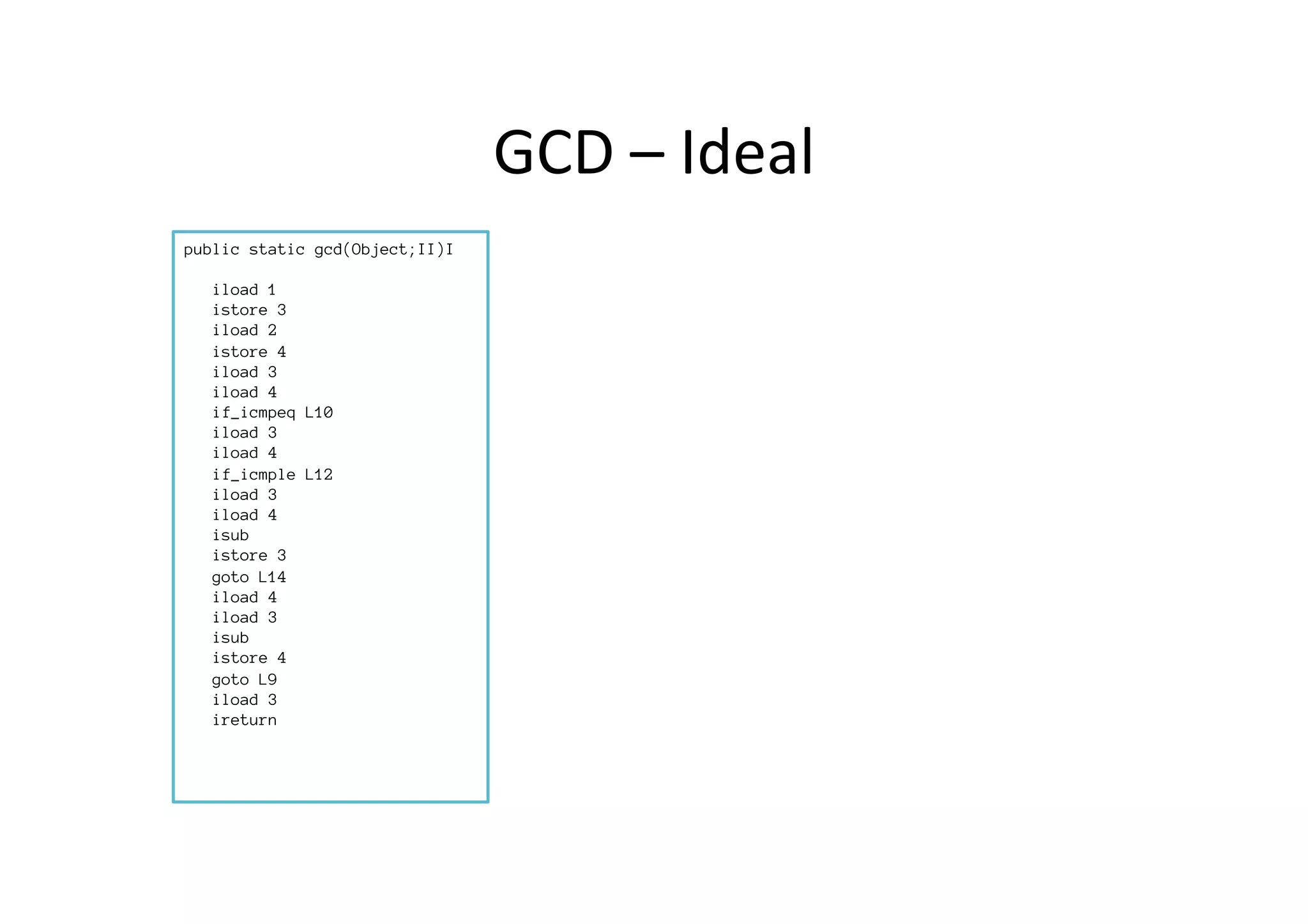 GCD	
  –	
  Ideal	
  
public static gcd(Object;II)I

iload 1
istore 3
iload 2
istore 4
iload 3
iload 4
if_icmpeq L10
iload 3
iload 4
if_icmple L12
iload 3
iload 4
isub
istore 3
goto L14
iload 4
iload 3
isub 
istore 4
goto L9
iload 3
ireturn



 