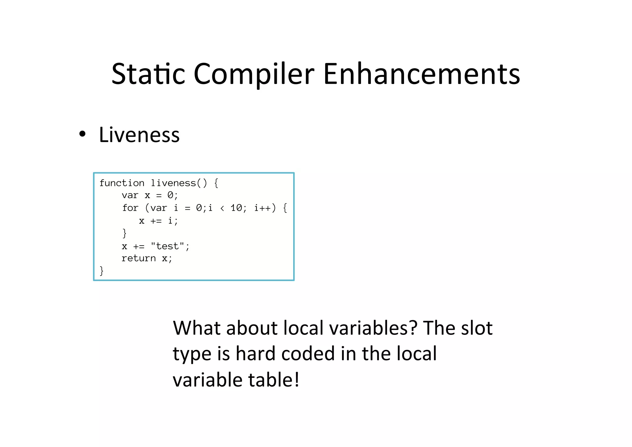 Sta*c	
  Compiler	
  Enhancements	
  
•  Liveness	
  
function liveness() {
var x = 0;
for (var i = 0;i < 10; i++) {
x += i;
}
x += "test";
return x;
}
What	
  about	
  local	
  variables?	
  The	
  slot	
  
type	
  is	
  hard	
  coded	
  in	
  the	
  local	
  
variable	
  table!	
  
 