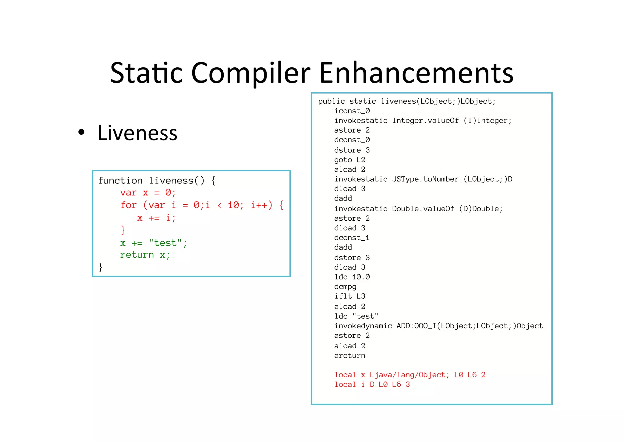 Sta*c	
  Compiler	
  Enhancements	
  
•  Liveness	
  
function liveness() {
var x = 0;
for (var i = 0;i < 10; i++) {
x += i;
}
x += "test";
return x;
}
	
  public static liveness(LObject;)LObject;
iconst_0
invokestatic Integer.valueOf (I)Integer;
astore 2
dconst_0
dstore 3
goto L2
aload 2
invokestatic JSType.toNumber (LObject;)D
dload 3
dadd
invokestatic Double.valueOf (D)Double;
astore 2
dload 3
dconst_1
dadd
dstore 3
dload 3
ldc 10.0
dcmpg
iflt L3
aload 2
ldc "test"
invokedynamic ADD:OOO_I(LObject;LObject;)Object
astore 2
aload 2
areturn

local x Ljava/lang/Object; L0 L6 2
local i D L0 L6 3
 