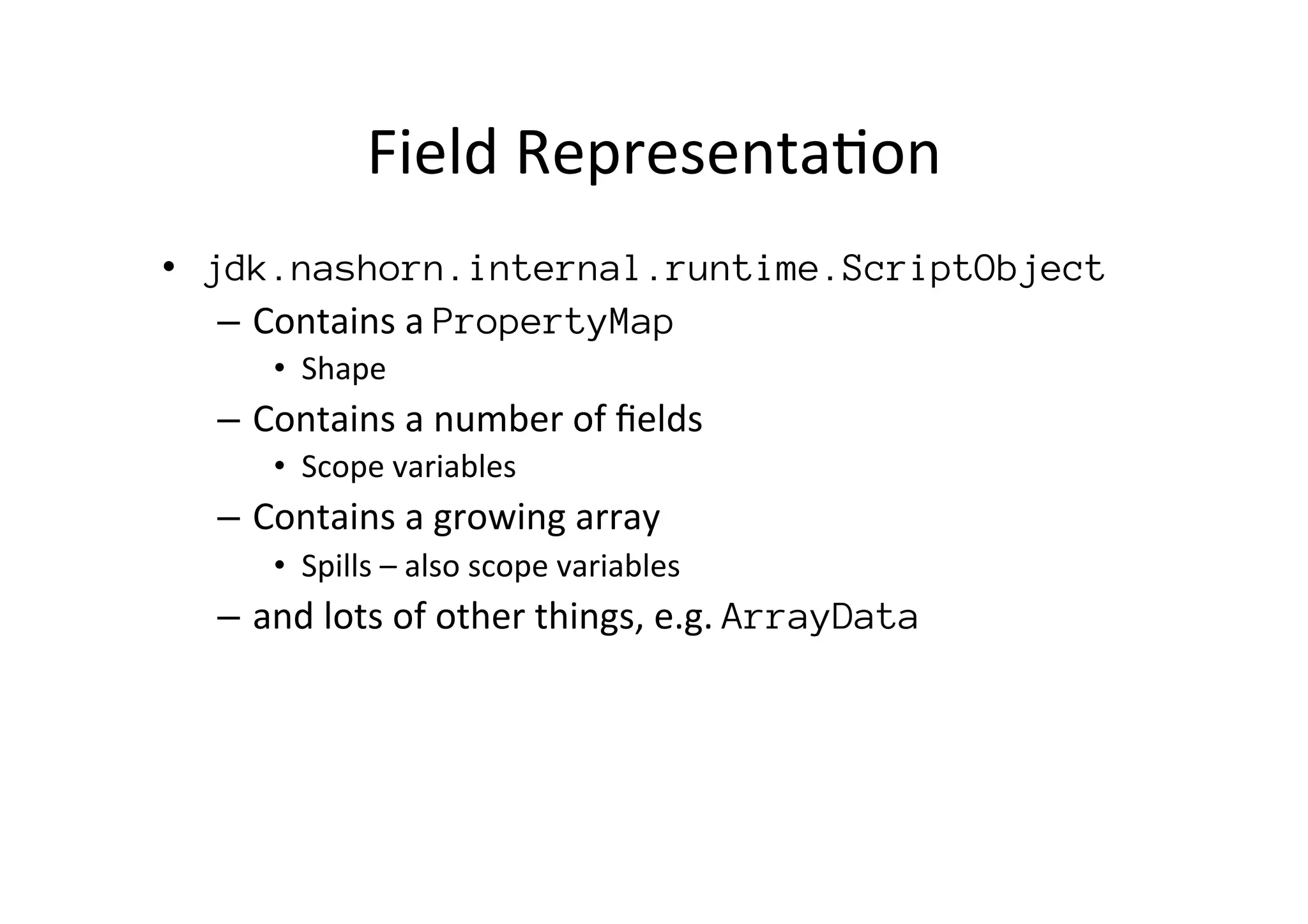 Field	
  Representa*on	
  
•  jdk.nashorn.internal.runtime.ScriptObject
–  Contains	
  a	
  PropertyMap
•  Shape	
  
–  Contains	
  a	
  number	
  of	
  ﬁelds	
  
•  Scope	
  variables	
  
–  Contains	
  a	
  growing	
  array	
  
•  Spills	
  –	
  also	
  scope	
  variables	
  
–  and	
  lots	
  of	
  other	
  things,	
  e.g.	
  ArrayData
	
  	
  
 