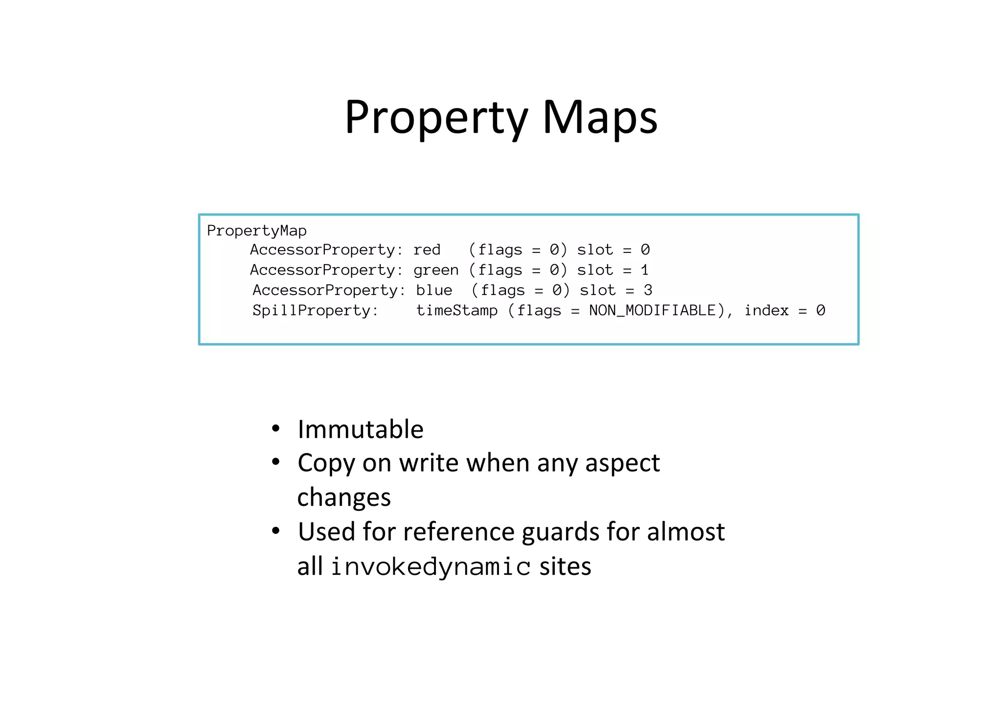 Property	
  Maps	
  
PropertyMap

AccessorProperty: red (flags = 0) slot = 0

AccessorProperty: green (flags = 0) slot = 1
AccessorProperty: blue (flags = 0) slot = 3
SpillProperty: timeStamp (flags = NON_MODIFIABLE), index = 0

•  Immutable	
  
•  Copy	
  on	
  write	
  when	
  any	
  aspect	
  
changes	
  
•  Used	
  for	
  reference	
  guards	
  for	
  almost	
  
all	
  invokedynamic	
  sites	
  
 