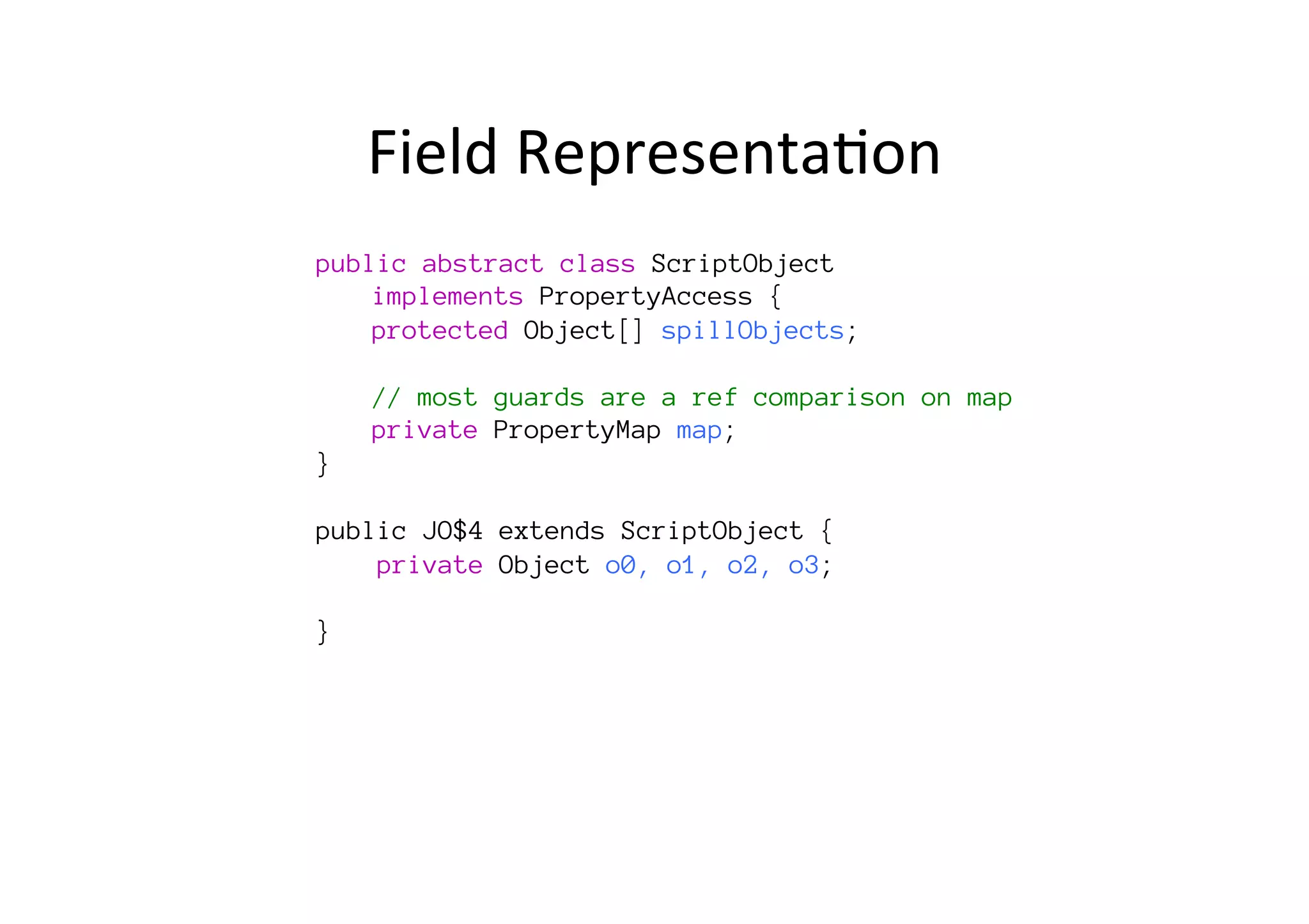 Field	
  Representa*on	
  
public abstract class ScriptObject 

implements PropertyAccess {

protected Object[] spillObjects;

long spillPrimitives;

// most guards are a ref comparison on map 

private PropertyMap map;
}

public JO$4 extends ScriptObject {
private Object o0, o1, o2, o3;
p4;
}
	
  	
  	
  	
  	
  	
  
	
  
	
  
 