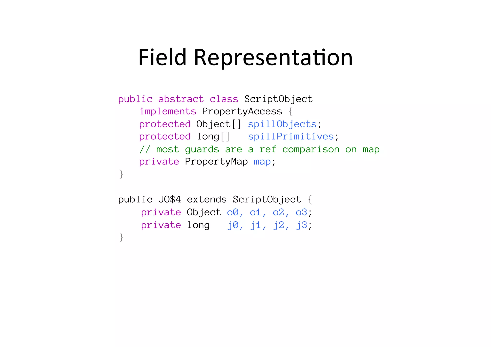 Field	
  Representa*on	
  
public abstract class ScriptObject 

implements PropertyAccess {

protected Object[] spillObjects;

protected long[] spillPrimitives; s

// most guards are a ref comparison on map 

private PropertyMap map;
}

public JO$4 extends ScriptObject {
private Object o0, o1, o2, o3;
private long j0, j1, j2, j3;, p2, p3, p4;
}
 