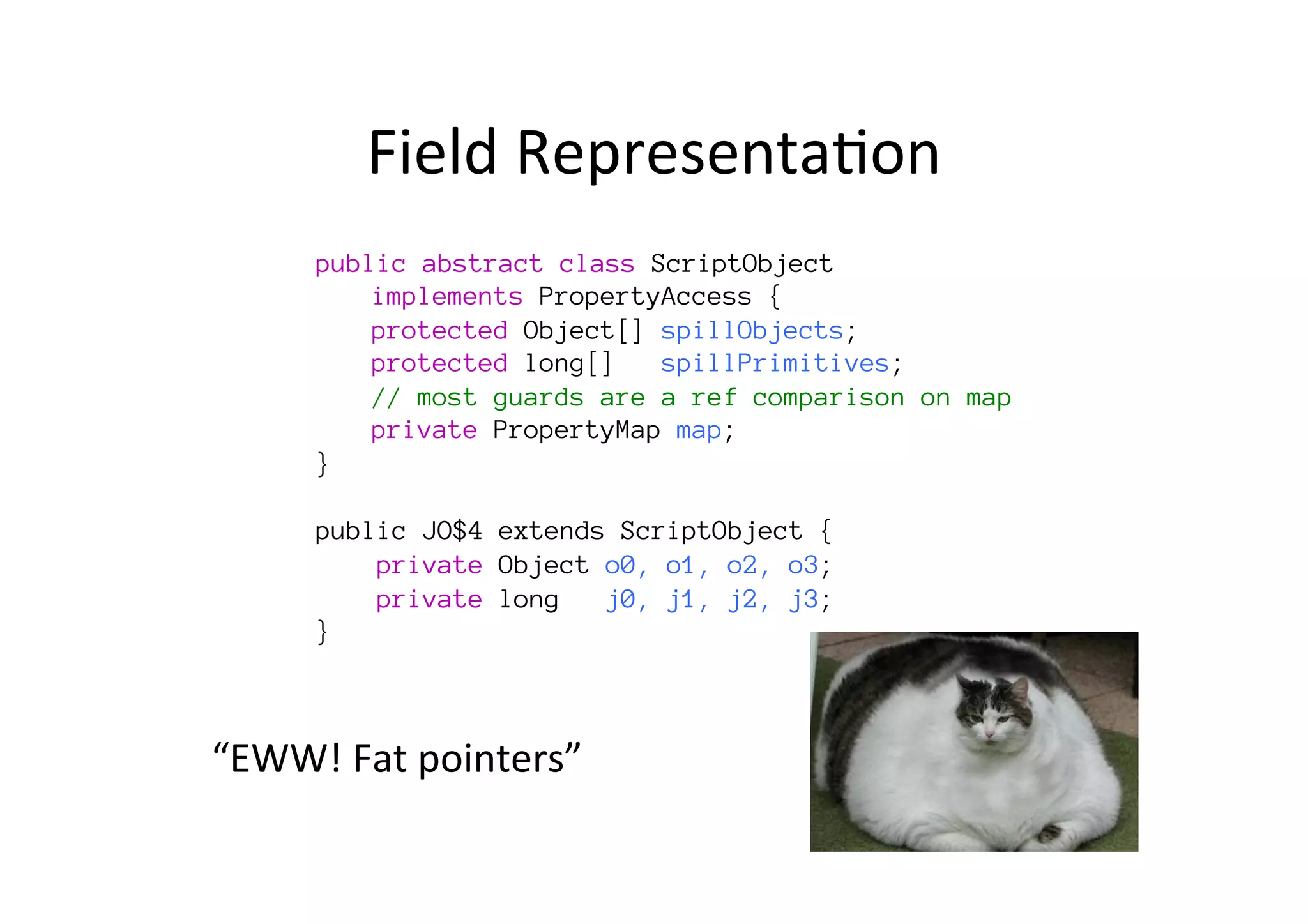 Field	
  Representa*on	
  
“EWW!	
  Fat	
  pointers”	
  
public abstract class ScriptObject 

implements PropertyAccess {

protected Object[] spillObjects;

protected long[] spillPrimitives; s

// most guards are a ref comparison on map 

private PropertyMap map;
}

public JO$4 extends ScriptObject {
private Object o0, o1, o2, o3;
private long j0, j1, j2, j3;, p2, p3, p4;
}
 