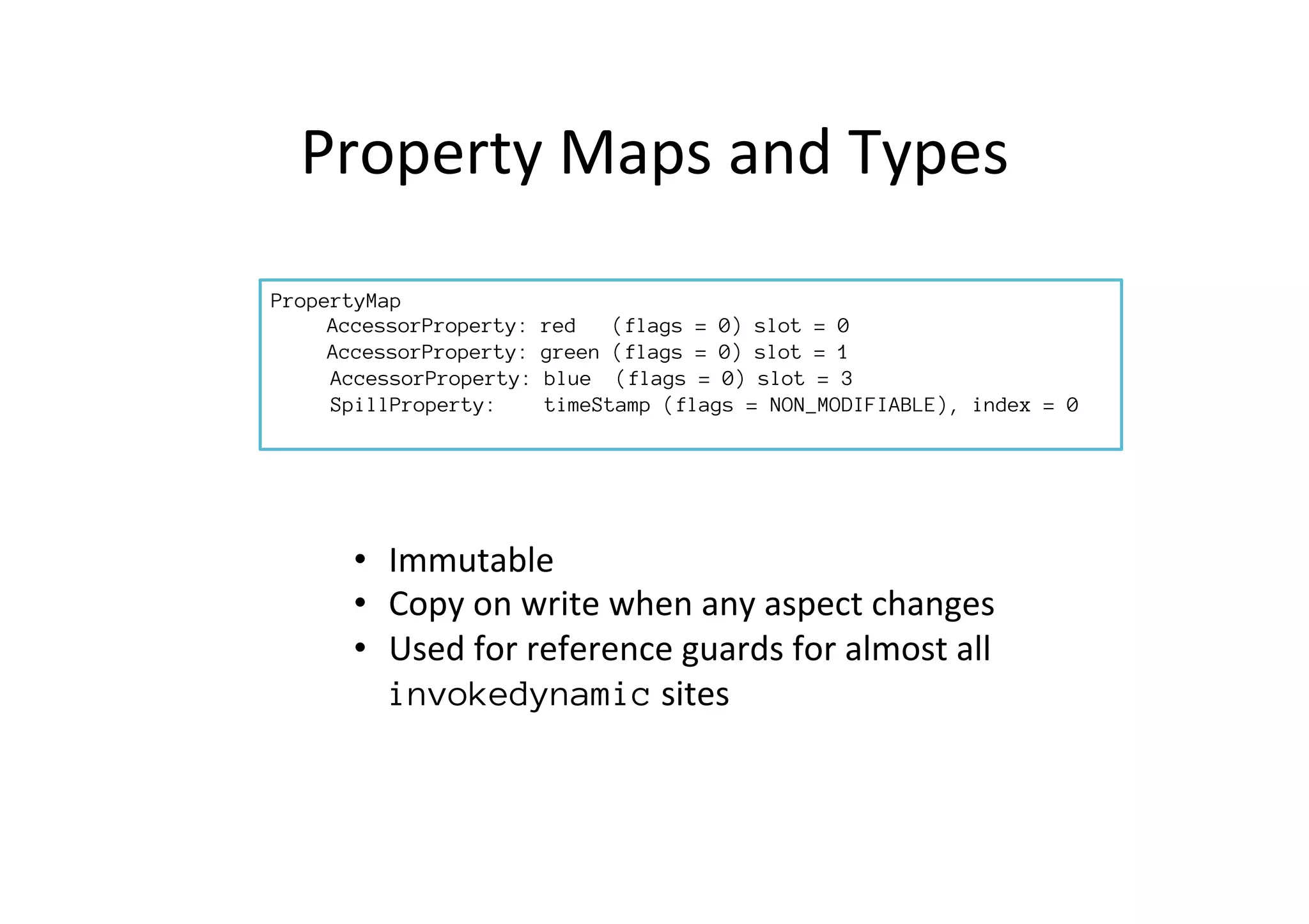 Property	
  Maps	
  and	
  Types	
  
•  Immutable	
  
•  Copy	
  on	
  write	
  when	
  any	
  aspect	
  changes	
  
•  Used	
  for	
  reference	
  guards	
  for	
  almost	
  all	
  
invokedynamic	
  sites	
  
PropertyMap

AccessorProperty: red (flags = 0) slot = 0, type = int

AccessorProperty: green (flags = 0) slot = 1, type = int
AccessorProperty: blue (flags = 0) slot = 3, type = int
SpillProperty: timeStamp (flags = NON_MODIFIABLE), index = 0,
type = object
 