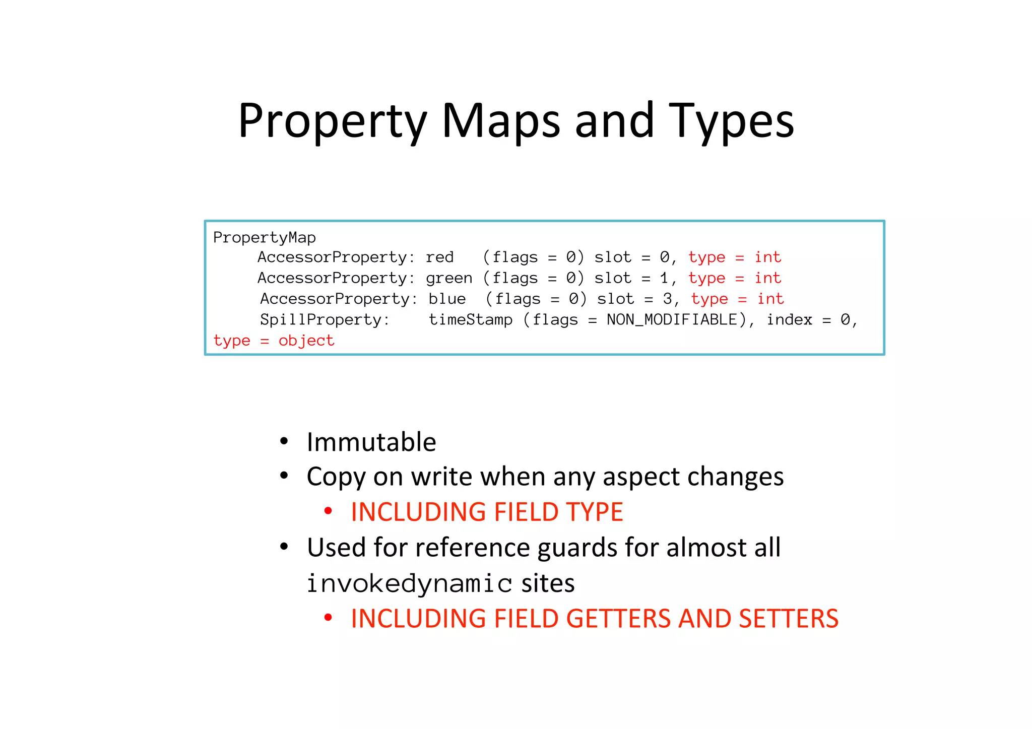 Property	
  Maps	
  and	
  Types	
  
PropertyMap

AccessorProperty: red (flags = 0) type=int

AccessorProperty: green (flags = 0) type=int
AccessorProperty: blue (flags = 0) type=object
SpillProperty: timeStamp (flags = NON_MODIFIABLE),type=object
•  Immutable	
  
•  Copy	
  on	
  write	
  when	
  any	
  aspect	
  changes	
  
•  INCLUDING	
  FIELD	
  TYPE	
  
•  Used	
  for	
  reference	
  guards	
  for	
  almost	
  all	
  
invokedynamic	
  sites	
  
•  INCLUDING	
  FIELD	
  GETTERS	
  AND	
  SETTERS	
  
PropertyMap

AccessorProperty: red (flags = 0) slot = 0, type = int

AccessorProperty: green (flags = 0) slot = 1, type = int
AccessorProperty: blue (flags = 0) slot = 3, type = int
SpillProperty: timeStamp (flags = NON_MODIFIABLE), index = 0,
type = object
 