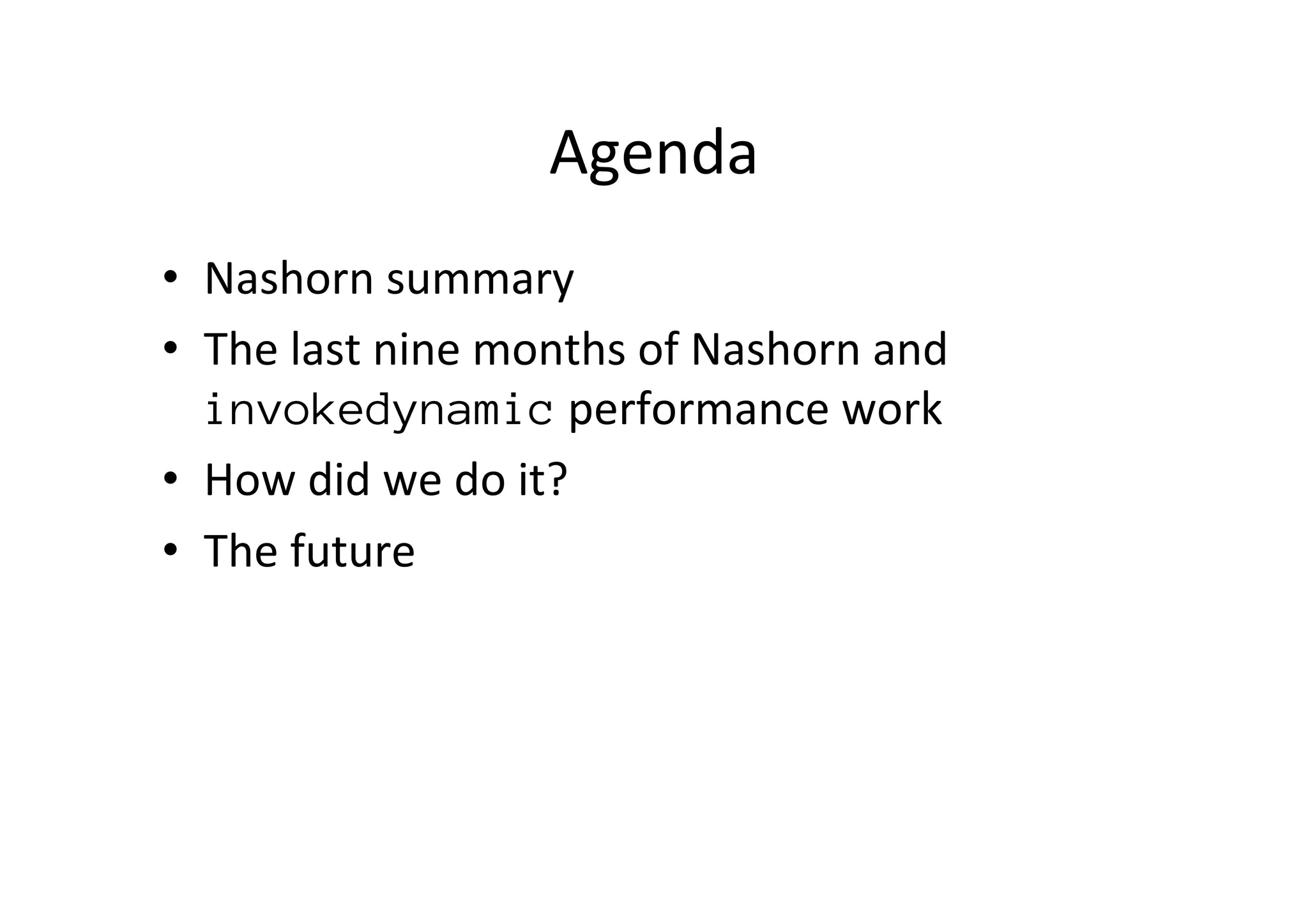 Agenda	
  
•  Nashorn	
  summary	
  
•  The	
  last	
  nine	
  months	
  of	
  Nashorn	
  and	
  
invokedynamic	
  performance	
  work	
  
•  How	
  did	
  we	
  do	
  it? 	
  	
  
•  The	
  future	
  
 