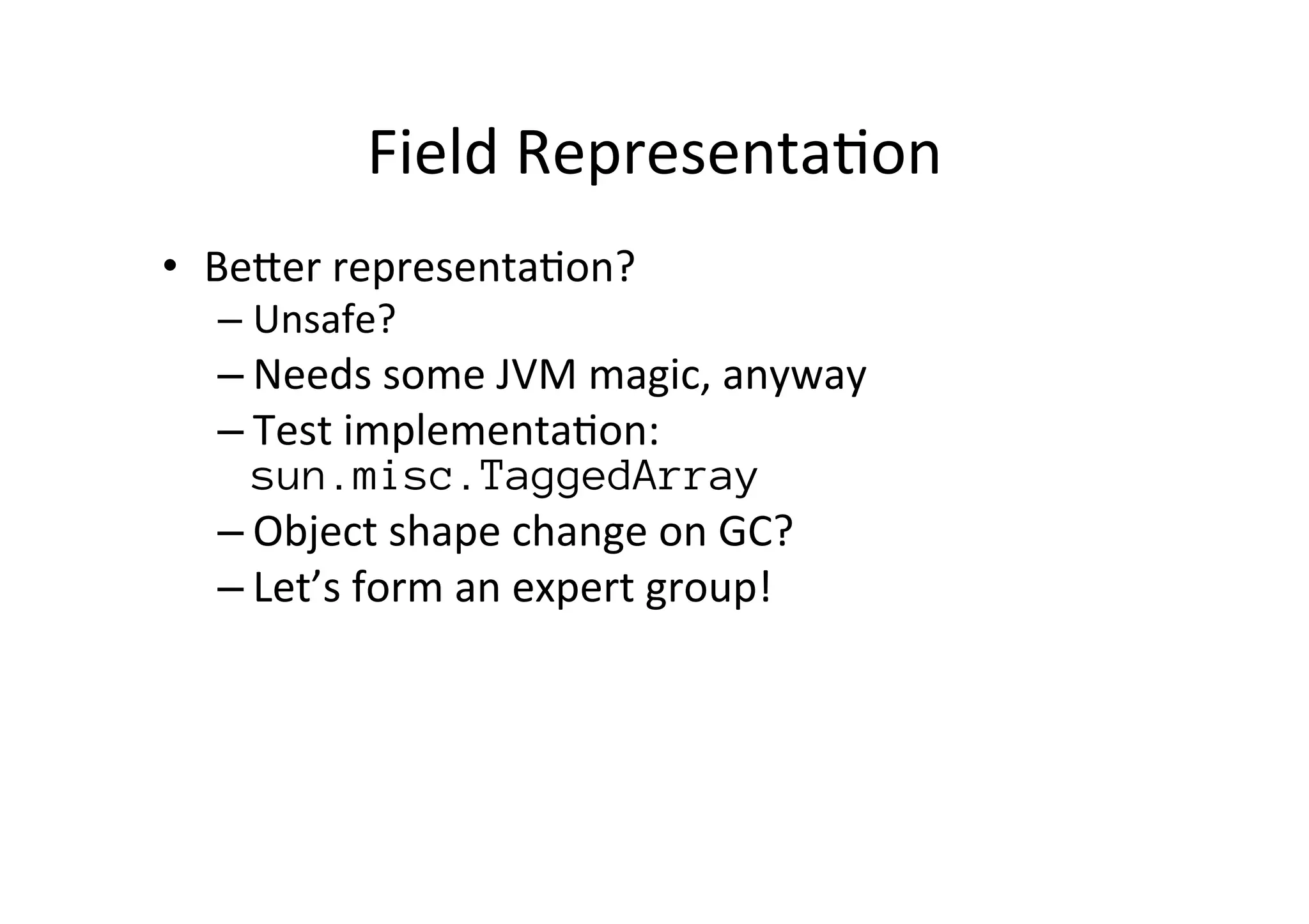 Field	
  Representa*on	
  
•  BePer	
  representa*on?	
  
– Unsafe?	
  
– Needs	
  some	
  JVM	
  magic,	
  anyway	
  
– Test	
  implementa*on:	
  
sun.misc.TaggedArray
– Object	
  shape	
  change	
  on	
  GC?	
  
– Let’s	
  form	
  an	
  expert	
  group!	
  
	
  
	
  	
  
 