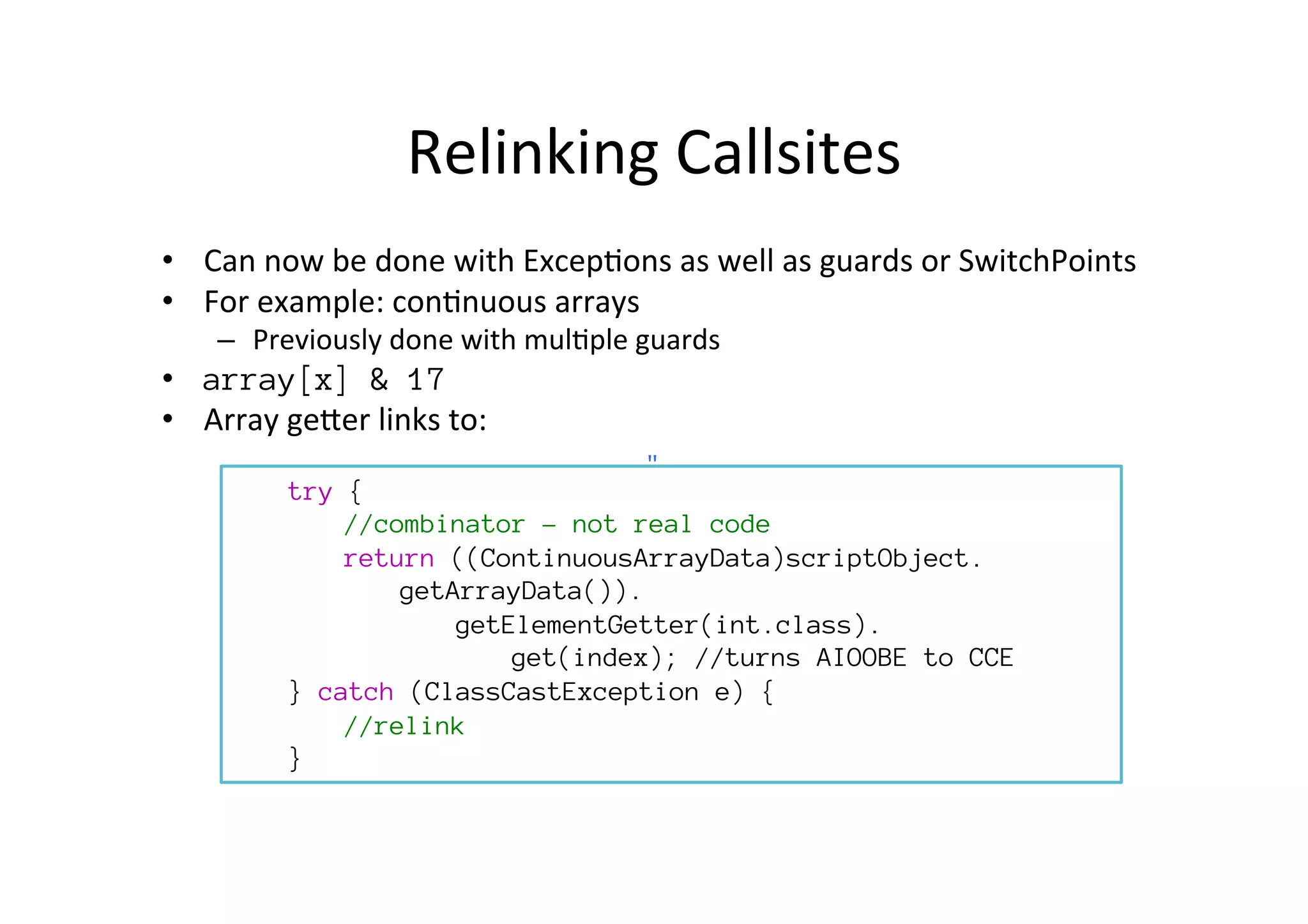 Relinking	
  Callsites	
  
•  Can	
  now	
  be	
  done	
  with	
  Excep*ons	
  as	
  well	
  as	
  guards	
  or	
  SwitchPoints	
  
•  For	
  example:	
  con*nuous	
  arrays	
  
–  Previously	
  done	
  with	
  mul*ple	
  guards	
  
•  array[x] & 17
•  Array	
  gePer	
  links	
  to:	
  

try {

 
//combinator – not real code
return ((ContinuousArrayData)scriptObject.

getArrayData()).

 
getElementGetter(int.class).

 
 
get(index); //turns AIOOBE to CCE
} catch (ClassCastException e) {

//relink
}
"	
  
 