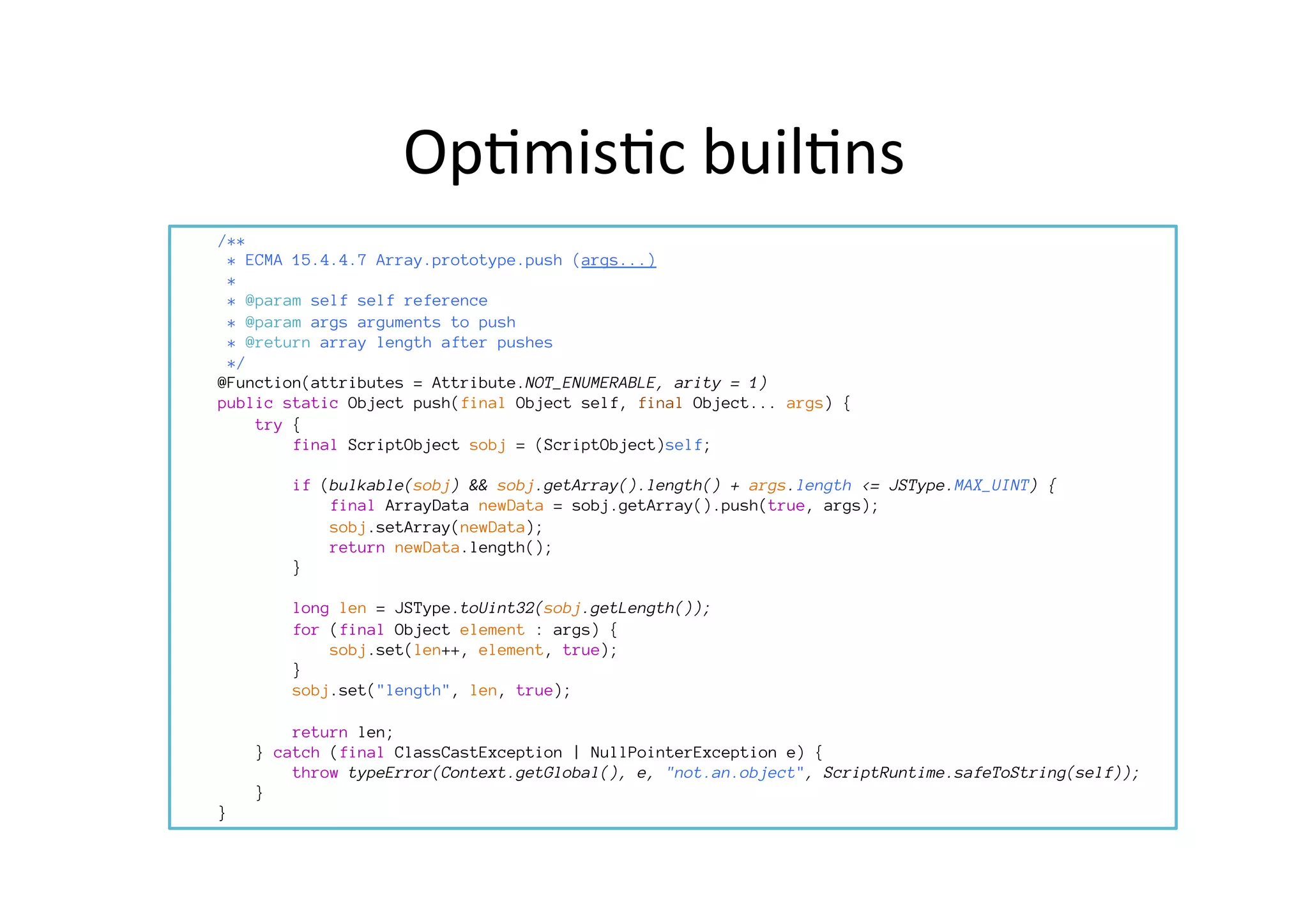 Op*mis*c	
  buil*ns	
  
	
  	
  
/**
* ECMA 15.4.4.7 Array.prototype.push (args...)
*
* @param self self reference
* @param args arguments to push
* @return array length after pushes
*/
@Function(attributes = Attribute.NOT_ENUMERABLE, arity = 1)
public static Object push(final Object self, final Object... args) {
try {
final ScriptObject sobj = (ScriptObject)self;

if (bulkable(sobj) && sobj.getArray().length() + args.length <= JSType.MAX_UINT) {
final ArrayData newData = sobj.getArray().push(true, args);
sobj.setArray(newData);
return newData.length();
}

long len = JSType.toUint32(sobj.getLength());
for (final Object element : args) {
sobj.set(len++, element, true);
}
sobj.set("length", len, true);

return len;
} catch (final ClassCastException | NullPointerException e) {
throw typeError(Context.getGlobal(), e, "not.an.object", ScriptRuntime.safeToString(self));
}
}
	
  	
  
 