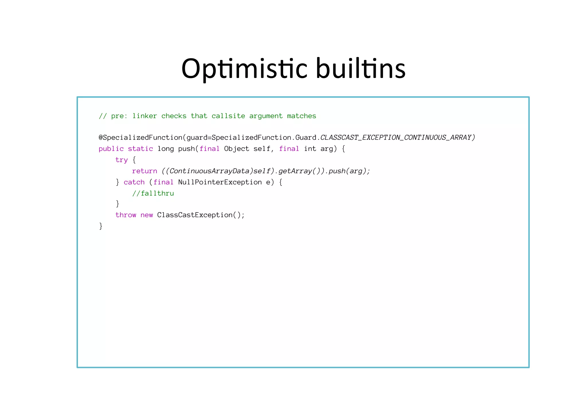 Op*mis*c	
  buil*ns	
  
	
  	
  

// pre: linker checks that callsite argument matches

@SpecializedFunction(guard=SpecializedFunction.Guard.CLASSCAST_EXCEPTION_CONTINUOUS_ARRAY)
public static long push(final Object self, final int arg) {

 try { 
 

 
return ((ContinuousArrayData)self).getArray()).push(arg);

 } catch (final NullPointerException e) {

 
//fallthru
} 

 throw new ClassCastException();
 }
 
 