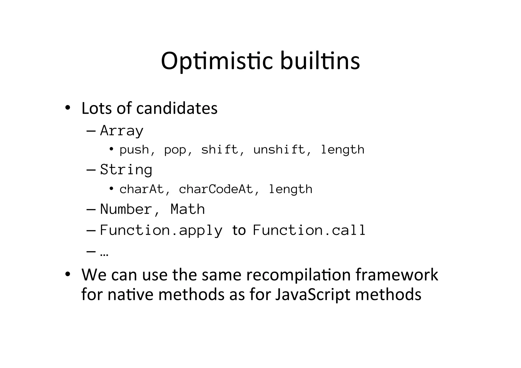 Op*mis*c	
  buil*ns
•  Lots	
  of	
  candidates	
  
–  Array
•  push, pop, shift, unshift, length
–  String
•  charAt, charCodeAt, length
–  Number, Math
–  Function.apply to	
  	
  Function.call
–  …
•  We	
  can	
  use	
  the	
  same	
  recompila*on	
  framework	
  
for	
  na*ve	
  methods	
  as	
  for	
  JavaScript	
  methods	
  
 