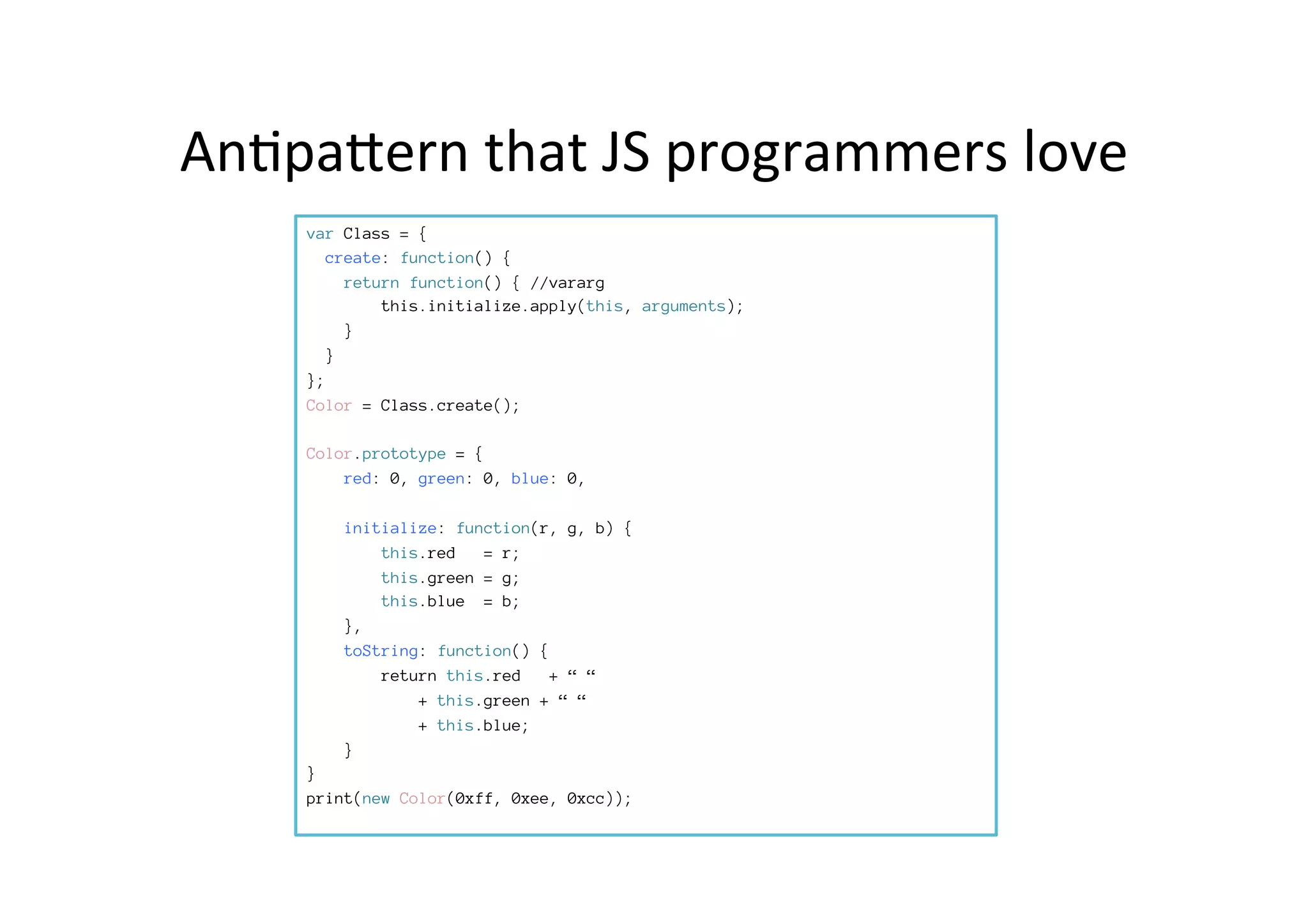 An*paPern	
  that	
  JS	
  programmers	
  love	
  
var Class = {
create: function() {
return function() { //vararg
this.initialize.apply(this, arguments);
}
}
};
Color = Class.create();

Color.prototype = {
red: 0, green: 0, blue: 0,

initialize: function(r, g, b) {

 this.red = r;

 this.green = g;

 this.blue = b;
},
toString: function() {
return this.red + “ “ 

 
+ this.green + “ “ 

 
+ this.blue; 
} 
}
print(new Color(0xff, 0xee, 0xcc));
 