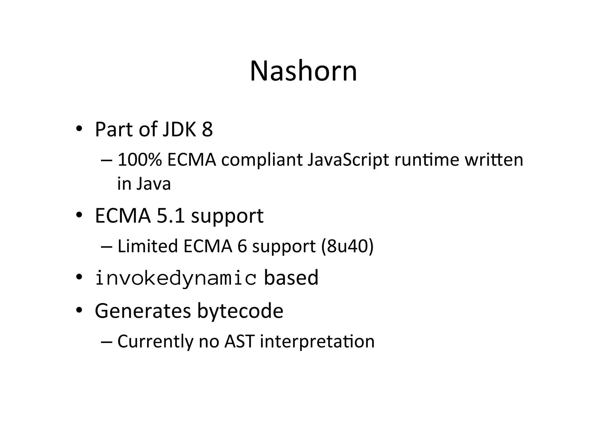 Nashorn	
  
•  Part	
  of	
  JDK	
  8	
  
– 100%	
  ECMA	
  compliant	
  JavaScript	
  run*me	
  wriPen	
  
in	
  Java	
  
•  ECMA	
  5.1	
  support	
  
– Limited	
  ECMA	
  6	
  support	
  (8u40)	
  
•  invokedynamic	
  based	
  
•  Generates	
  bytecode	
  
– Currently	
  no	
  AST	
  interpreta*on	
  
 