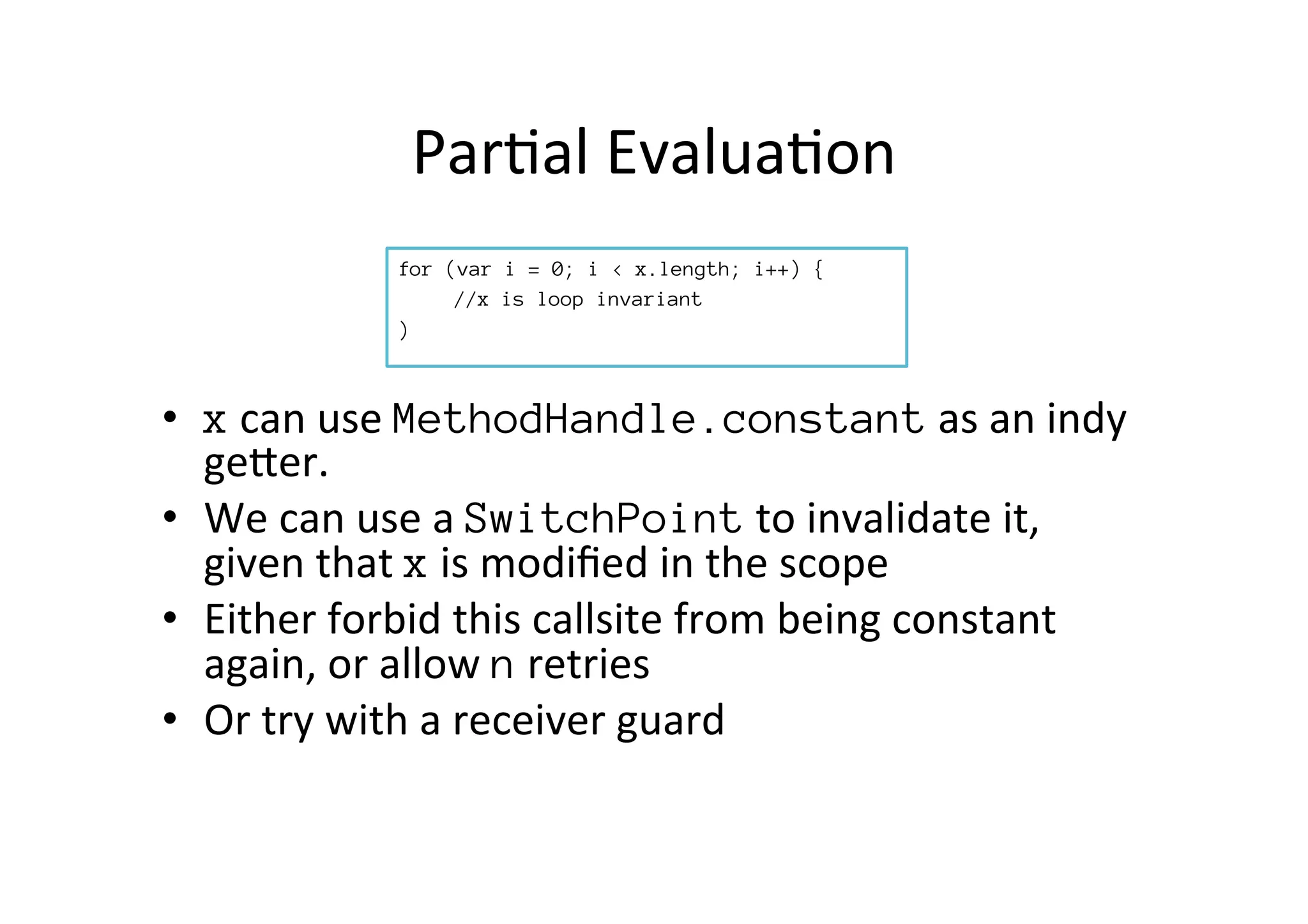 Par*al	
  Evalua*on	
  
for (var i = 0; i < x.length; i++) {

//x is loop invariant
)

•  x	
  can	
  use	
  MethodHandle.constant	
  as	
  an	
  indy	
  
gePer.	
  
•  We	
  can	
  use	
  a	
  SwitchPoint	
  to	
  invalidate	
  it,	
  
given	
  that	
  x	
  is	
  modiﬁed	
  in	
  the	
  scope	
  
•  Either	
  forbid	
  this	
  callsite	
  from	
  being	
  constant	
  
again,	
  or	
  allow	
  n	
  retries	
  
•  Or	
  try	
  with	
  a	
  receiver	
  guard	
  
 